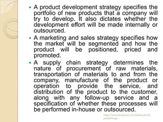  A product development strategy specifies the
  portfolio of new products that a company will
  try to develop. It also dictates whether the
  development effort will be made internally or
  outsourced.
 A marketing and sales strategy specifies how
  the market will be segmented and how the
  product will be positioned, priced and
  promoted.
 A supply chain strategy determines the
  nature of procurement of raw materials,
  transportation of materials to and from the
  company, manufacture of the product or
  operation to provide the service, and
  distribution of the product to the customer,
  along with any follow-up service and a
  specification of whether these processes will
  be performed in-house or outsourced.
                           https://www.facebook.com/ialwaysthink
                           prettythings
 
