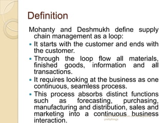 Definition
Mohanty and Deshmukh define supply
  chain management as a loop:
 It starts with the customer and ends with
  the customer.
 Through the loop flow all materials,
  finished goods, information and all
  transactions.
 It requires looking at the business as one
  continuous, seamless process.
 This process absorbs distinct functions
  such      as    forecasting,   purchasing,
  manufacturing and distribution, sales and
  marketing into a continuous business
                         https://www.facebook.com/ialwaysthink

  interaction.           prettythings
 