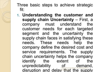 Three basic steps to achieve strategic
  fit:
1. Understanding the customer and
    supply chain Uncertainty – First, a
    company must understand the
    customer needs for each targeted
    segment and the uncertainty the
    supply chain faces in satisfying these
    needs. These needs help the
    company define the desired cost and
    service requirements. The supply
    chain uncertainty helps the company
    identify   the    extent     of    the
    unpredictability     of       demand,
                        https://www.facebook.com/ialwaysthink

    disruption and delay that the supply
                        prettythings
 