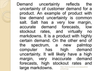 Demand     uncertainty      reflects  the
 uncertainty of customer demand for a
 product. An example of product with
 low demand uncertainty is common
 salt. Salt has a very low margin,
 accurate demand forecasts, low
 stockout rates, and virtually no
 markdowns. It is a product with highly
 certain demand. On the other end of
 the spectrum, a new palmtop
 computer       has      high     demand
 uncertainty. It will likely have a high
 margin, very inaccurate demand
 forecasts, high stockout rates and
 large markdowns.      https://www.facebook.com/ialwaysthink
                       prettythings
 