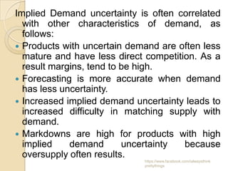 Implied Demand uncertainty is often correlated
  with other characteristics of demand, as
  follows:
 Products with uncertain demand are often less
  mature and have less direct competition. As a
  result margins, tend to be high.
 Forecasting is more accurate when demand
  has less uncertainty.
 Increased implied demand uncertainty leads to
  increased difficulty in matching supply with
  demand.
 Markdowns are high for products with high
  implied    demand       uncertainty  because
  oversupply often results.
                             https://www.facebook.com/ialwaysthink
                             prettythings
 
