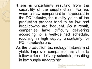 There is uncertainty resulting from the
 capability of the supply chain. For eg,
 when a new component is introduced in
 the PC industry, the quality yields of the
 production process tend to be low and
 breakdowns are frequent. As a result,
 companies have difficulty delivering
 according to a well-defined schedule,
 resulting in high supply uncertainty for
 PC manufacturers.
As the production technology matures and
 yields improve, companies are able to
 follow a fixed delivery schedule, resulting
 in low supply uncertainty.
                         https://www.facebook.com/ialwaysthink
                         prettythings
 