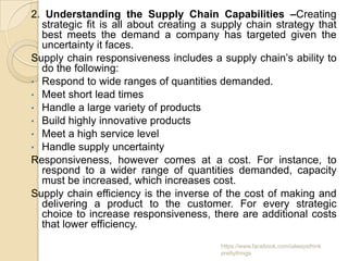 2. Understanding the Supply Chain Capabilities –Creating
  strategic fit is all about creating a supply chain strategy that
  best meets the demand a company has targeted given the
  uncertainty it faces.
Supply chain responsiveness includes a supply chain’s ability to
  do the following:
• Respond to wide ranges of quantities demanded.
• Meet short lead times
• Handle a large variety of products
• Build highly innovative products
• Meet a high service level
• Handle supply uncertainty
Responsiveness, however comes at a cost. For instance, to
  respond to a wider range of quantities demanded, capacity
  must be increased, which increases cost.
Supply chain efficiency is the inverse of the cost of making and
  delivering a product to the customer. For every strategic
  choice to increase responsiveness, there are additional costs
  that lower efficiency.
                                         https://www.facebook.com/ialwaysthink
                                         prettythings
 