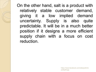 On the other hand, salt is a product with
 relatively stable customer demand,
 giving it a low implied demand
 uncertainty. Supply is also quite
 predictable. It will be in a much better
 position if it designs a more efficient
 supply chain with a focus on cost
 reduction.




                       https://www.facebook.com/ialwaysthink
                       prettythings
 