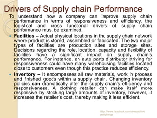 Drivers of Supply chain Performance
 To understand how a company can improve supply chain
   performance in terms of responsiveness and efficiency, the
   logistical and cross functional drivers of supply chain
   performance must be examined.
  Facilities – Actual physical locations in the supply chain network
   where product is stored, assembled or fabricated. The two major
   types of facilities are production sites and storage sites.
   Decisions regarding the role, location, capacity and flexibility of
   facilities have a significant impact on supply chain’s
   performance. For instance, an auto parts distributor striving for
   responsiveness could have many warehousing facilities located
   close to customers even though this practice reduces efficiency.
  Inventory – It encompasses all raw materials, work in process
   and finished goods within a supply chain. Changing inventory
   policies can dramatically alter the supply chain’s efficiency and
   responsiveness. A clothing retailer can make itself more
   responsive by stocking large amounts of inventory, however, it
   increases the retailer’s cost, thereby making it less efficient.

                                            https://www.facebook.com/ialwaysthink
                                            prettythings
 