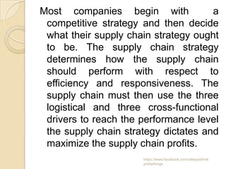 Most companies begin with             a
 competitive strategy and then decide
 what their supply chain strategy ought
 to be. The supply chain strategy
 determines how the supply chain
 should perform with respect to
 efficiency and responsiveness. The
 supply chain must then use the three
 logistical and three cross-functional
 drivers to reach the performance level
 the supply chain strategy dictates and
 maximize the supply chain profits.
                      https://www.facebook.com/ialwaysthink
                      prettythings
 