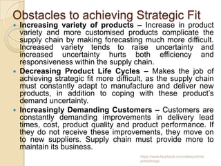 Obstacles to achieving Strategic Fit
 Increasing variety of products – Increase in product
  variety and more customised products complicate the
  supply chain by making forecasting much more difficult.
  Increased variety tends to raise uncertainty and
  increased uncertainty hurts both efficiency and
  responsiveness within the supply chain.
 Decreasing Product Life Cycles – Makes the job of
  achieving strategic fit more difficult, as the supply chain
  must constantly adapt to manufacture and deliver new
  products, in addition to coping with these product’s
  demand uncertainty.
 Increasingly Demanding Customers – Customers are
  constantly demanding improvements in delivery lead
  times, cost, product quality and product performance. If
  they do not receive these improvements, they move on
  to new suppliers. Supply chain must provide more to
  maintain its business.
                                      https://www.facebook.com/ialwaysthink
                                      prettythings
 