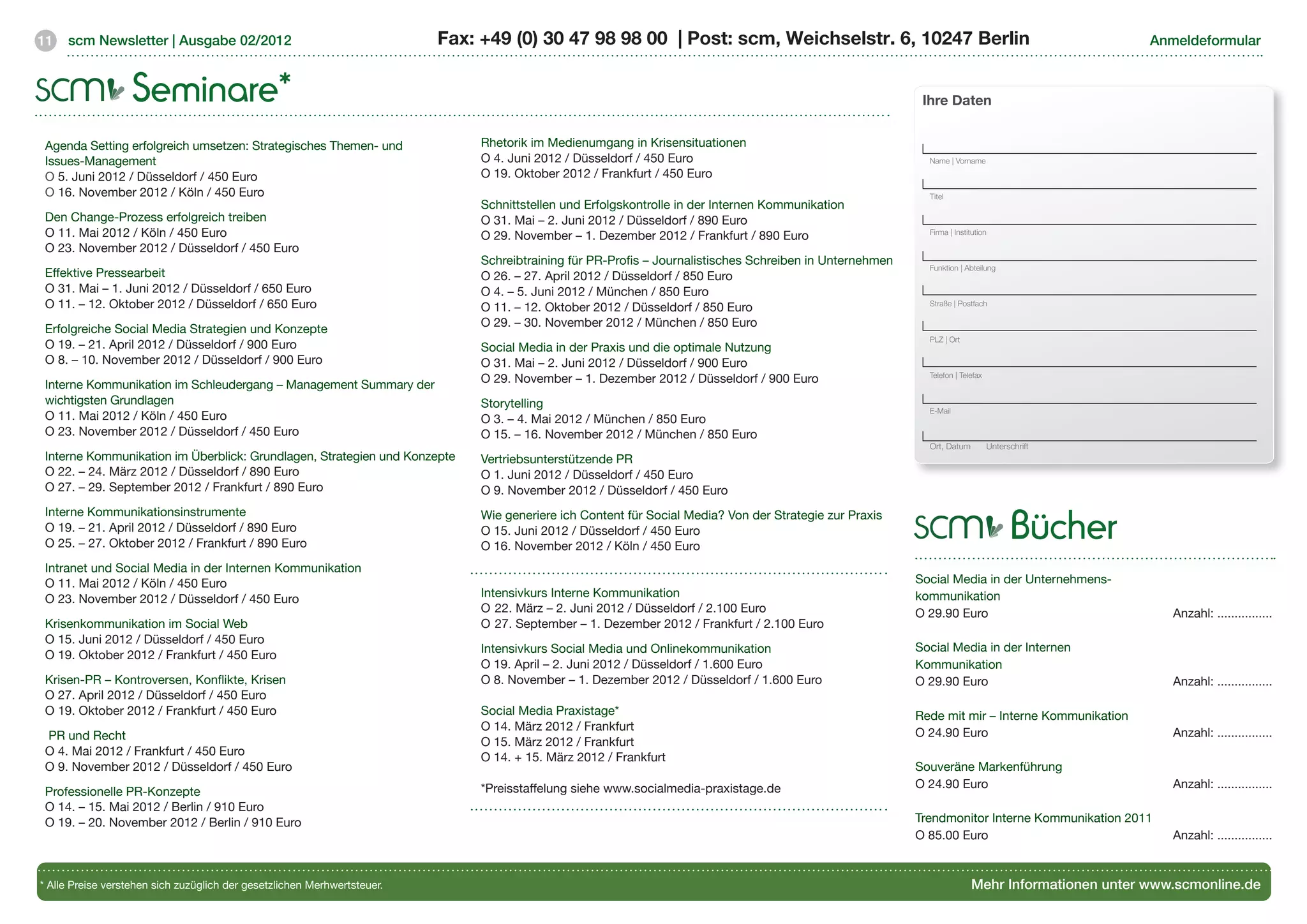 11   scm Newsletter | Ausgabe 02/2012                                     Fax: +49 (0) 30 47 98 98 00 | Post: scm, Weichselstr. 6, 10247 Berlin                                                    Anmeldeformular



                   Seminare*                                                                                                                                Ihre Daten


 Agenda Setting erfolgreich umsetzen: Strategisches Themen- und                Rhetorik im Medienumgang in Krisensituationen
 Issues-Management                                                             O 4. Juni 2012 / Düsseldorf / 450 Euro                                        Name | Vorname

 O 5. Juni 2012 / Düsseldorf / 450 Euro                                        O 19. Oktober 2012 / Frankfurt / 450 Euro
 O 16. November 2012 / Köln / 450 Euro                                                                                                                       Titel
                                                                               Schnittstellen und Erfolgskontrolle in der Internen Kommunikation
 Den Change-Prozess erfolgreich treiben                                        O 31. Mai – 2. Juni 2012 / Düsseldorf / 890 Euro
 O 11. Mai 2012 / Köln / 450 Euro                                              O 29. November – 1. Dezember 2012 / Frankfurt / 890 Euro                      Firma | Institution

 O 23. November 2012 / Düsseldorf / 450 Euro
                                                                               Schreibtraining für PR-Profis – Journalistisches Schreiben in Unternehmen     Funktion | Abteilung
 Effektive Pressearbeit                                                        O 26. – 27. April 2012 / Düsseldorf / 850 Euro
 O 31. Mai – 1. Juni 2012 / Düsseldorf / 650 Euro                              O 4. – 5. Juni 2012 / München / 850 Euro
 O 11. – 12. Oktober 2012 / Düsseldorf / 650 Euro                              O 11. – 12. Oktober 2012 / Düsseldorf / 850 Euro                              Straße | Postfach

                                                                               O 29. – 30. November 2012 / München / 850 Euro
 Erfolgreiche Social Media Strategien und Konzepte
                                                                                                                                                             PLZ | Ort
 O 19. – 21. April 2012 / Düsseldorf / 900 Euro                                Social Media in der Praxis und die optimale Nutzung
 O 8. – 10. November 2012 / Düsseldorf / 900 Euro                              O 31. Mai – 2. Juni 2012 / Düsseldorf / 900 Euro
                                                                                                                                                             Telefon | Telefax
                                                                               O 29. November – 1. Dezember 2012 / Düsseldorf / 900 Euro
 Interne Kommunikation im Schleudergang – Management Summary der
 wichtigsten Grundlagen                                                        Storytelling                                                                  E-Mail
 O 11. Mai 2012 / Köln / 450 Euro                                              O 3. – 4. Mai 2012 / München / 850 Euro
 O 23. November 2012 / Düsseldorf / 450 Euro                                   O 15. – 16. November 2012 / München / 850 Euro
                                                                                                                                                             Ort, Datum         Unterschrift
 Interne Kommunikation im Überblick: Grundlagen, Strategien und Konzepte       Vertriebsunterstützende PR
 O 22. – 24. März 2012 / Düsseldorf / 890 Euro                                 O 1. Juni 2012 / Düsseldorf / 450 Euro
 O 27. – 29. September 2012 / Frankfurt / 890 Euro                             O 9. November 2012 / Düsseldorf / 450 Euro


                                                                                                                                                                                       Bücher
 Interne Kommunikationsinstrumente                                             Wie generiere ich Content für Social Media? Von der Strategie zur Praxis
 O 19. – 21. April 2012 / Düsseldorf / 890 Euro                                O 15. Juni 2012 / Düsseldorf / 450 Euro
 O 25. – 27. Oktober 2012 / Frankfurt / 890 Euro                               O 16. November 2012 / Köln / 450 Euro
 Intranet und Social Media in der Internen Kommunikation
 O 11. Mai 2012 / Köln / 450 Euro                                                                                                                          Social Media in der Unternehmens-
                                                                               Intensivkurs Interne Kommunikation                                          kommunikation
 O 23. November 2012 / Düsseldorf / 450 Euro
                                                                               O	22. März – 2. Juni 2012 / Düsseldorf / 2.100 Euro                         O 29.90 Euro			                            Anzahl: ................
 Krisenkommunikation im Social Web                                             O	27. September – 1. Dezember 2012 / Frankfurt / 2.100 Euro
 O 15. Juni 2012 / Düsseldorf / 450 Euro
                                                                               Intensivkurs Social Media und Onlinekommunikation                           Social Media in der Internen
 O 19. Oktober 2012 / Frankfurt / 450 Euro
                                                                               O 19. April – 2. Juni 2012 / Düsseldorf / 1.600 Euro                        Kommunikation
 Krisen-PR – Kontroversen, Konflikte, Krisen                                   O 8. November – 1. Dezember 2012 / Düsseldorf / 1.600 Euro                  O 29.90 Euro			                            Anzahl: ................
 O 27. April 2012 / Düsseldorf / 450 Euro
 O 19. Oktober 2012 / Frankfurt / 450 Euro                                     Social Media Praxistage*                                                    Rede mit mir – Interne Kommunikation
                                                                               O 14. März 2012 / Frankfurt
 PR und Recht                                                                                                                                              O 24.90 Euro			                            Anzahl: ................
                                                                               O 15. März 2012 / Frankfurt
 O 4. Mai 2012 / Frankfurt / 450 Euro                                          O 14. + 15. März 2012 / Frankfurt
 O 9. November 2012 / Düsseldorf / 450 Euro                                                                                                                Souveräne Markenführung
                                                                               *Preisstaffelung siehe www.socialmedia-praxistage.de                        O 24.90 Euro			                            Anzahl: ................
 Professionelle PR-Konzepte
 O 14. – 15. Mai 2012 / Berlin / 910 Euro
 O 19. – 20. November 2012 / Berlin / 910 Euro                                                                                                             Trendmonitor Interne Kommunikation 2011
                                                                                                                                                           O 85.00 Euro			                            Anzahl: ................


* Alle Preise verstehen sich zuzüglich der gesetzlichen Merhwertsteuer.                                                                                                   Mehr Informationen unter www.scmonline.de
 