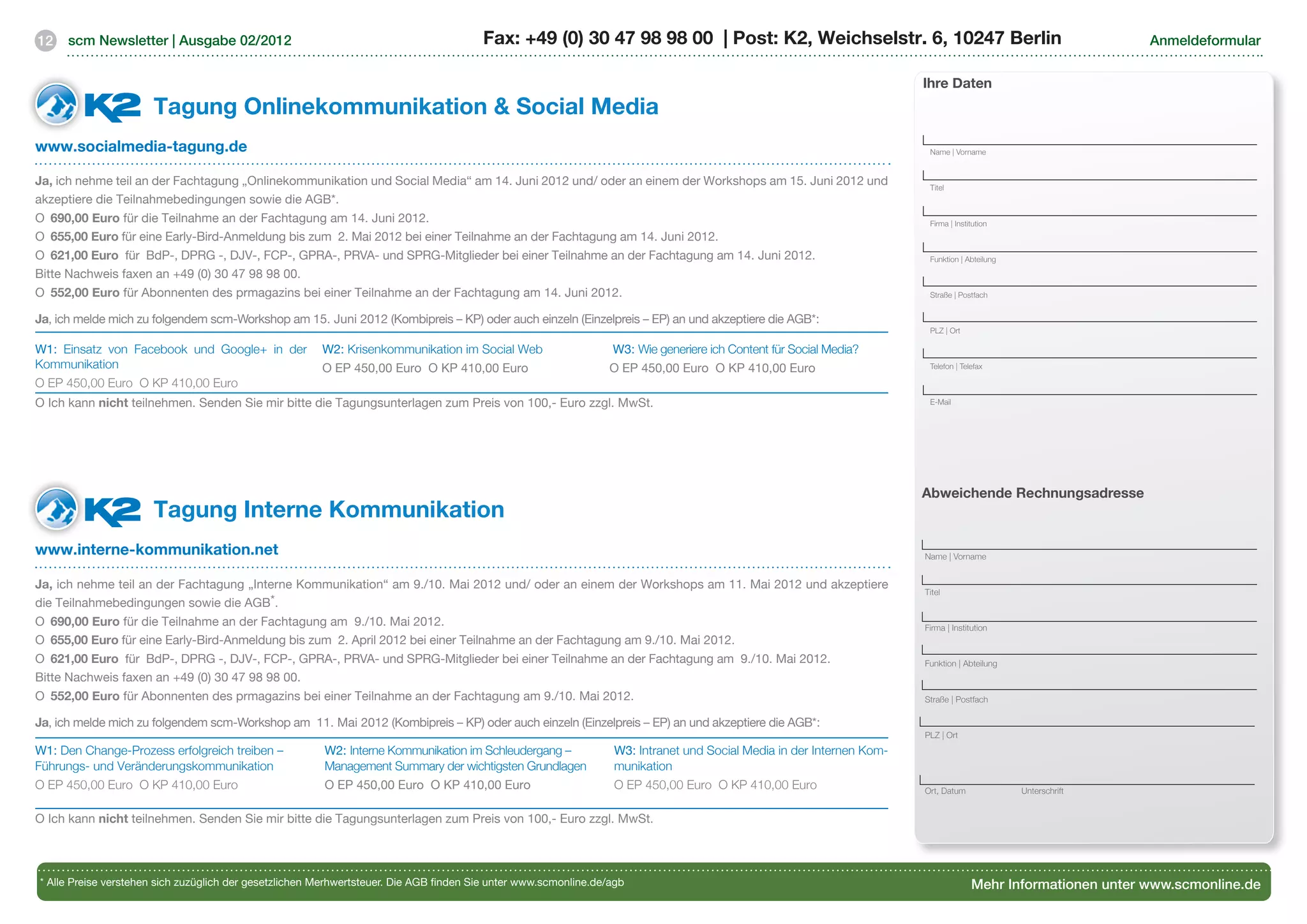 12    scm Newsletter | Ausgabe 02/2012                                                  Fax: +49 (0) 30 47 98 98 00 | Post: K2, Weichselstr. 6, 10247 Berlin                                                  Anmeldeformular


                                                                                                                                                                       Ihre Daten
                      Tagung Onlinekommunikation  Social Media	
www.socialmedia-tagung.de                                                                                                                                               Name | Vorname


Ja, ich nehme teil an der Fachtagung „Onlinekommunikation und Social Media“ am 14. Juni 2012 und/ oder an einem der Workshops am 15. Juni 2012 und                      Titel
akzeptiere die Teilnahmebedingungen sowie die AGB*.
O		690,00 Euro für die Teilnahme an der Fachtagung am 14. Juni 2012.                                                                                                    Firma | Institution
O		655,00 Euro für eine Early-Bird-Anmeldung bis zum 2. Mai 2012 bei einer Teilnahme an der Fachtagung am 14. Juni 2012.
O		621,00 Euro für BdP-, DPRG -, DJV-, FCP-, GPRA-, PRVA- und SPRG-Mitglieder bei einer Teilnahme an der Fachtagung am 14. Juni 2012.                                   Funktion | Abteilung

Bitte Nachweis faxen an +49 (0) 30 47 98 98 00.
O 	552,00 Euro für Abonnenten des prmagazins bei einer Teilnahme an der Fachtagung am 14. Juni 2012.                                                                    Straße | Postfach


Ja, ich melde mich zu folgendem scm-Workshop am 15. Juni 2012 (Kombipreis – KP) oder auch einzeln (Einzelpreis – EP) an und akzeptiere die AGB*:
                                                                                                                                                                        PLZ | Ort

W1: Einsatz von Facebook und Google+ in der             W2: Krisenkommunikation im Social Web                     W3: Wie generiere ich Content für Social Media?
Kommunikation                                           O EP 450,00 Euro O KP 410,00 Euro                         O EP 450,00 Euro O KP 410,00 Euro                     Telefon | Telefax

O EP 450,00 Euro O KP 410,00 Euro
O Ich kann nicht teilnehmen. Senden Sie mir bitte die Tagungsunterlagen zum Preis von 100,- Euro zzgl. MwSt.                                                            E-Mail




                                                                                                                                                                       Abweichende Rechnungsadresse
                      Tagung Interne Kommunikation 	
www.interne-kommunikation.net                                                                                                                                          Name | Vorname


Ja, ich nehme teil an der Fachtagung „Interne Kommunikation“ am 9./10. Mai 2012 und/ oder an einem der Workshops am 11. Mai 2012 und akzeptiere
                                                                                                                                                                       Titel
die Teilnahmebedingungen sowie die AGB*.
O		690,00 Euro für die Teilnahme an der Fachtagung am 9./10. Mai 2012.                                                                                                 Firma | Institution
O		655,00 Euro für eine Early-Bird-Anmeldung bis zum 2. April 2012 bei einer Teilnahme an der Fachtagung am 9./10. Mai 2012.
O		621,00 Euro für BdP-, DPRG -, DJV-, FCP-, GPRA-, PRVA- und SPRG-Mitglieder bei einer Teilnahme an der Fachtagung am 9./10. Mai 2012.                                Funktion | Abteilung
Bitte Nachweis faxen an +49 (0) 30 47 98 98 00.
O 	552,00 Euro für Abonnenten des prmagazins bei einer Teilnahme an der Fachtagung am 9./10. Mai 2012.                                                                 Straße | Postfach

Ja, ich melde mich zu folgendem scm-Workshop am 11. Mai 2012 (Kombipreis – KP) oder auch einzeln (Einzelpreis – EP) an und akzeptiere die AGB*:
                                                                                                                                                                       PLZ | Ort
W1: Den Change-Prozess erfolgreich treiben –             W2: Interne Kommunikation im Schleudergang –             W3: Intranet und Social Media in der Internen Kom-
Führungs- und Veränderungskommunikation                  Management Summary der wichtigsten Grundlagen            munikation
O EP 450,00 Euro O KP 410,00 Euro                        O EP 450,00 Euro O KP 410,00 Euro                        O EP 450,00 Euro O KP 410,00 Euro                    Ort, Datum             Unterschrift


O Ich kann nicht teilnehmen. Senden Sie mir bitte die Tagungsunterlagen zum Preis von 100,- Euro zzgl. MwSt.




* Alle Preise verstehen sich zuzüglich der gesetzlichen Merhwertsteuer. Die AGB finden Sie unter www.scmonline.de/agb                                                                Mehr Informationen unter www.scmonline.de
 