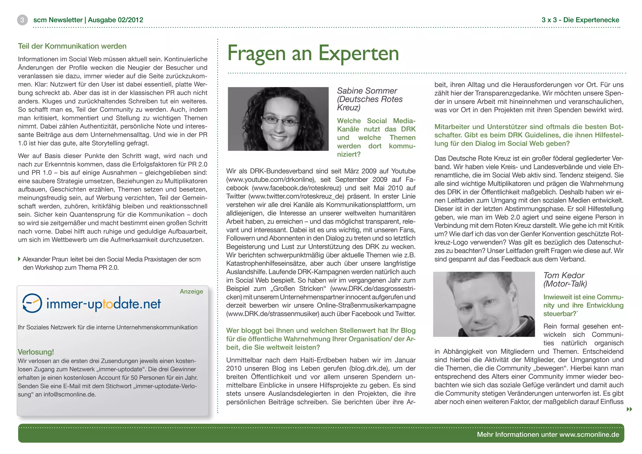 3    scm Newsletter | Ausgabe 02/2012                                                                                                                                         3 x 3 - Die Expertenecke




                                                                      Fragen an Experten
Teil der Kommunikation werden
Informationen im Social Web müssen aktuell sein. Kontinuierliche
Änderungen der Profile wecken die Neugier der Besucher und
veranlassen sie dazu, immer wieder auf die Seite zurückzukom-
men. Klar: Nutzwert für den User ist dabei essentiell, platte Wer-                                                                        beit, ihren Alltag und die Herausforderungen vor Ort. Für uns
bung schreckt ab. Aber das ist in der klassischen PR auch nicht                                            Sabine Sommer                  zählt hier der Transparenzgedanke. Wir möchten unsere Spen-
anders. Kluges und zurückhaltendes Schreiben tut ein weiteres.                                             (Deutsches Rotes               der in unsere Arbeit mit hineinnehmen und veranschaulichen,
So schafft man es, Teil der Community zu werden. Auch, indem                                               Kreuz)                         was vor Ort in den Projekten mit ihren Spenden bewirkt wird.  
man kritisiert, kommentiert und Stellung zu wichtigen Themen                                               Welche Social Media-
nimmt. Dabei zählen Authentizität, persönliche Note und interes-                                           Kanäle nutzt das DRK           Mitarbeiter und Unterstützer sind oftmals die besten Bot-
sante Beiträge aus dem Unternehmensalltag. Und wie in der PR                                               und welche Themen              schafter. Gibt es beim DRK Guidelines, die ihnen Hilfestel-
1.0 ist hier das gute, alte Storytelling gefragt.                                                          werden dort kommu-             lung für den Dialog im Social Web geben?
Wer auf Basis dieser Punkte den Schritt wagt, wird nach und                                                niziert? 	
                                                                                                                                          Das Deutsche Rote Kreuz ist ein großer föderal gegliederter Ver-
nach zur Erkenntnis kommen, dass die Erfolgsfaktoren für PR 2.0                                                                           band. Wir haben viele Kreis- und Landesverbände und viele Eh-
und PR 1.0 – bis auf einige Ausnahmen – gleichgeblieben sind:         Wir als DRK-Bundesverband sind seit März 2009 auf Youtube
                                                                                                                                          renamtliche, die im Social Web aktiv sind. Tendenz steigend. Sie
eine saubere Strategie umsetzen, Beziehungen zu Multiplikatoren       (www.youtube.com/drkonline), seit September 2009 auf Fa-
                                                                                                                                          alle sind wichtige Multiplikatoren und prägen die Wahrnehmung
aufbauen, Geschichten erzählen, Themen setzen und besetzen,           cebook (www.facebook.de/roteskreuz) und seit Mai 2010 auf
                                                                                                                                          des DRK in der Öffentlichkeit maßgeblich. Deshalb haben wir ei-
meinungsfreudig sein, auf Werbung verzichten, Teil der Gemein-        Twitter (www.twitter.com/roteskreuz_de) präsent. In erster Linie
                                                                                                                                          nen Leitfaden zum Umgang mit den sozialen Medien entwickelt.
schaft werden, zuhören, kritikfähig bleiben und reaktionsschnell      verstehen wir alle drei Kanäle als Kommunikationsplattform, um
                                                                                                                                          Dieser ist in der letzten Abstimmungsphase. Er soll Hilfestellung
sein. Sicher kein Quantensprung für die Kommunikation – doch          alldiejenigen, die Interesse an unserer weltweiten humanitären
                                                                                                                                          geben, wie man im Web 2.0 agiert und seine eigene Person in
so wird sie zeitgemäßer und macht bestimmt einen großen Schritt       Arbeit haben, zu erreichen – und das möglichst transparent, rele-
                                                                                                                                          Verbindung mit dem Roten Kreuz darstellt. Wie gehe ich mit Kritik
nach vorne. Dabei hilft auch ruhige und geduldige Aufbauarbeit,       vant und interessant. Dabei ist es uns wichtig, mit unseren Fans,
                                                                                                                                          um? Wie darf ich das von der Genfer Konvention geschützte Rot-
um sich im Wettbewerb um die Aufmerksamkeit durchzusetzen.            Followern und Abonnenten in den Dialog zu treten und so letztlich
                                                                                                                                          kreuz-Logo verwenden? Was gilt es bezüglich des Datenschut-
                                                                      Begeisterung und Lust zur Unterstützung des DRK zu wecken.
                                                                                                                                          zes zu beachten? Unser Leitfaden greift Fragen wie diese auf. Wir
                                                                      Wir berichten schwerpunktmäßig über aktuelle Themen wie z.B.
 Alexander Praun leitet bei den Social Media Praxistagen der scm 	                                                                        sind gespannt auf das Feedback aus dem Verband.
                                                                      Katastrophenhilfeseinsätze, aber auch über unsere langfristige
 den Workshop zum Thema PR 2.0.
                                                                      Auslandshilfe. Laufende DRK-Kampagnen werden natürlich auch
                                                                                                                                                                               Tom Kedor
                                                                      im Social Web bespielt. So haben wir im vergangenen Jahr zum
                                                                                                                                                                               (Motor-Talk)
                                                            Anzeige   Beispiel zum „Großen Stricken“ (www.DRK.de/dasgrossestri-
                                                                      cken) mit unserem Unternehmenspartner innocent aufgerufen und                                            Inwieweit ist eine Commu-
                                                                      derzeit bewerben wir unsere Online-Straßenmusikerkampagne                                                nity und ihre Entwicklung
                                                                      (www.DRK.de/strassenmusiker) auch über Facebook und Twitter.                                             steuerbar?´
Ihr Soziales Netzwerk für die interne Unternehmenskommunikation	                                                                                                                Rein formal gesehen ent-
                                                                      Wer bloggt bei Ihnen und welchen Stellenwert hat Ihr Blog
	                                                                                                                                                                               wickeln sich Communi-
                                                                      für die öffentliche Wahrnehmung Ihrer Organisation/ der Ar-
                                                                                                                                                                                ties natürlich organisch
                                                                      beit, die Sie weltweit leisten?
Verlosung! 	                                                                                                                              in Abhängigkeit von Mitgliedern und Themen. Entscheidend
Wir verlosen an die ersten drei Zusendungen jeweils einen kosten-     Unmittelbar nach dem Haiti-Erdbeben haben wir im Januar             sind hierbei die Aktivität der Mitglieder, der Umgangston und
losen Zugang zum Netzwerk „immer-uptodate“. Die drei Gewinner         2010 unseren Blog ins Leben gerufen (blog.drk.de), um der           die Themen, die die Community „bewegen“. Hierbei kann man
erhalten je einen kostenlosen Account für 50 Personen für ein Jahr.   breiten Öffentlichkeit und vor allem unseren Spendern un-           entsprechend des Alters einer Community immer wieder beo-
Senden Sie eine E-Mail mit dem Stichwort „immer-uptodate-Verlo-       mittelbare Einblicke in unsere Hilfsprojekte zu geben. Es sind      bachten wie sich das soziale Gefüge verändert und damit auch
sung“ an info@scmonline.de.                                           stets unsere Auslandsdelegierten in den Projekten, die ihre         die Community stetigen Veränderungen unterworfen ist. Es gibt
                                                                      persönlichen Beiträge schreiben. Sie berichten über ihre Ar-        aber noch einen weiteren Faktor, der maßgeblich darauf Einfluss



                                                                                                                                                        Mehr Informationen unter www.scmonline.de
 