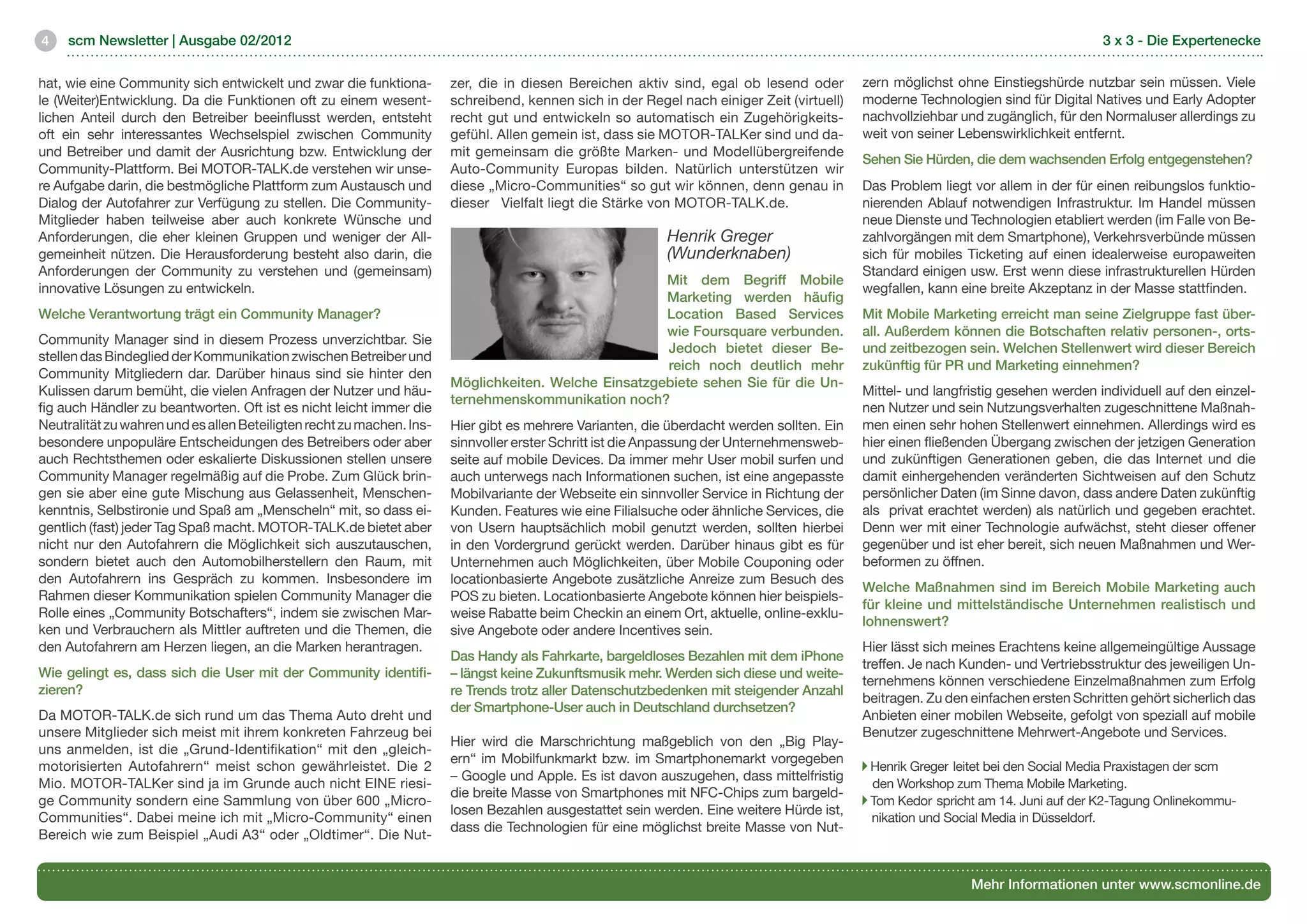 4    scm Newsletter | Ausgabe 02/2012                                                                                                                                               3 x 3 - Die Expertenecke


hat, wie eine Community sich entwickelt und zwar die funktiona-        zer, die in diesen Bereichen aktiv sind, egal ob lesend oder        zern möglichst ohne Einstiegshürde nutzbar sein müssen. Viele
le (Weiter)Entwicklung. Da die Funktionen oft zu einem wesent-         schreibend, kennen sich in der Regel nach einiger Zeit (virtuell)   moderne Technologien sind für Digital Natives und Early Adopter
lichen Anteil durch den Betreiber beeinflusst werden, entsteht         recht gut und entwickeln so automatisch ein Zugehörigkeits-         nachvollziehbar und zugänglich, für den Normaluser allerdings zu
oft ein sehr interessantes Wechselspiel zwischen Community             gefühl. Allen gemein ist, dass sie MOTOR-TALKer sind und da-        weit von seiner Lebenswirklichkeit entfernt.
und Betreiber und damit der Ausrichtung bzw. Entwicklung der           mit gemeinsam die größte Marken- und Modellübergreifende
                                                                                                                                           Sehen Sie Hürden, die dem wachsenden Erfolg entgegenstehen?
Community-Plattform. Bei MOTOR-TALK.de verstehen wir unse-             Auto-Community Europas bilden. Natürlich unterstützen wir
re Aufgabe darin, die bestmögliche Plattform zum Austausch und         diese „Micro-Communities“ so gut wir können, denn genau in          Das Problem liegt vor allem in der für einen reibungslos funktio-
Dialog der Autofahrer zur Verfügung zu stellen. Die Community-         dieser Vielfalt liegt die Stärke von MOTOR-TALK.de. 		              nierenden Ablauf notwendigen Infrastruktur. Im Handel müssen
Mitglieder haben teilweise aber auch konkrete Wünsche und              							                                                             neue Dienste und Technologien etabliert werden (im Falle von Be-
Anforderungen, die eher kleinen Gruppen und weniger der All-                                              Henrik Greger                    zahlvorgängen mit dem Smartphone), Verkehrsverbünde müssen
gemeinheit nützen. Die Herausforderung besteht also darin, die                                            (Wunderknaben)                   sich für mobiles Ticketing auf einen idealerweise europaweiten
Anforderungen der Community zu verstehen und (gemeinsam)                                                                                   Standard einigen usw. Erst wenn diese infrastrukturellen Hürden
                                                                                                      Mit dem Begriff Mobile
innovative Lösungen zu entwickeln.                                                                                                         wegfallen, kann eine breite Akzeptanz in der Masse stattfinden.
                                                                                                      Marketing werden häufig
Welche Verantwortung trägt ein Community Manager?                                                     Location Based Services              Mit Mobile Marketing erreicht man seine Zielgruppe fast über-
                                                                                                      wie Foursquare verbunden.            all. Außerdem können die Botschaften relativ personen-, orts-
Community Manager sind in diesem Prozess unverzichtbar. Sie
                                                                                                      Jedoch bietet dieser Be-             und zeitbezogen sein. Welchen Stellenwert wird dieser Bereich
stellen das Bindeglied der Kommunikation zwischen Betreiber und
                                                                                                      reich noch deutlich mehr             zukünftig für PR und Marketing einnehmen?
Community Mitgliedern dar. Darüber hinaus sind sie hinter den
                                                                       Möglichkeiten. Welche Einsatzgebiete sehen Sie für die Un-
Kulissen darum bemüht, die vielen Anfragen der Nutzer und häu-                                                                             Mittel- und langfristig gesehen werden individuell auf den einzel-
                                                                       ternehmenskommunikation noch?
fig auch Händler zu beantworten. Oft ist es nicht leicht immer die                                                                         nen Nutzer und sein Nutzungsverhalten zugeschnittene Maßnah-
Neutralität zu wahren und es allen Beteiligten recht zu machen. Ins-   Hier gibt es mehrere Varianten, die überdacht werden sollten. Ein   men einen sehr hohen Stellenwert einnehmen. Allerdings wird es
besondere unpopuläre Entscheidungen des Betreibers oder aber           sinnvoller erster Schritt ist die Anpassung der Unternehmensweb-    hier einen fließenden Übergang zwischen der jetzigen Generation
auch Rechtsthemen oder eskalierte Diskussionen stellen unsere          seite auf mobile Devices. Da immer mehr User mobil surfen und       und zukünftigen Generationen geben, die das Internet und die
Community Manager regelmäßig auf die Probe. Zum Glück brin-            auch unterwegs nach Informationen suchen, ist eine angepasste       damit einhergehenden veränderten Sichtweisen auf den Schutz
gen sie aber eine gute Mischung aus Gelassenheit, Menschen-            Mobilvariante der Webseite ein sinnvoller Service in Richtung der   persönlicher Daten (im Sinne davon, dass andere Daten zukünftig
kenntnis, Selbstironie und Spaß am „Menscheln“ mit, so dass ei-        Kunden. Features wie eine Filialsuche oder ähnliche Services, die   als privat erachtet werden) als natürlich und gegeben erachtet.
gentlich (fast) jeder Tag Spaß macht. MOTOR-TALK.de bietet aber        von Usern hauptsächlich mobil genutzt werden, sollten hierbei       Denn wer mit einer Technologie aufwächst, steht dieser offener
nicht nur den Autofahrern die Möglichkeit sich auszutauschen,          in den Vordergrund gerückt werden. Darüber hinaus gibt es für       gegenüber und ist eher bereit, sich neuen Maßnahmen und Wer-
sondern bietet auch den Automobilherstellern den Raum, mit             Unternehmen auch Möglichkeiten, über Mobile Couponing oder          beformen zu öffnen.
den Autofahrern ins Gespräch zu kommen. Insbesondere im                locationbasierte Angebote zusätzliche Anreize zum Besuch des
                                                                                                                                           Welche Maßnahmen sind im Bereich Mobile Marketing auch
Rahmen dieser Kommunikation spielen Community Manager die              POS zu bieten. Locationbasierte Angebote können hier beispiels-
                                                                                                                                           für kleine und mittelständische Unternehmen realistisch und
Rolle eines „Community Botschafters“, indem sie zwischen Mar-          weise Rabatte beim Checkin an einem Ort, aktuelle, online-exklu-
                                                                                                                                           lohnenswert?
ken und Verbrauchern als Mittler auftreten und die Themen, die         sive Angebote oder andere Incentives sein.
den Autofahrern am Herzen liegen, an die Marken herantragen.                                                                               Hier lässt sich meines Erachtens keine allgemeingültige Aussage
                                                                       Das Handy als Fahrkarte, bargeldloses Bezahlen mit dem iPhone
                                                                                                                                           treffen. Je nach Kunden- und Vertriebsstruktur des jeweiligen Un-
Wie gelingt es, dass sich die User mit der Community identifi-         – längst keine Zukunftsmusik mehr. Werden sich diese und weite-
                                                                                                                                           ternehmens können verschiedene Einzelmaßnahmen zum Erfolg
zieren?                                                                re Trends trotz aller Datenschutzbedenken mit steigender Anzahl
                                                                                                                                           beitragen. Zu den einfachen ersten Schritten gehört sicherlich das
                                                                       der Smartphone-User auch in Deutschland durchsetzen?	
Da MOTOR-TALK.de sich rund um das Thema Auto dreht und                                                                                     Anbieten einer mobilen Webseite, gefolgt von speziall auf mobile
                                                                       							
unsere Mitglieder sich meist mit ihrem konkreten Fahrzeug bei                                                                              Benutzer zugeschnittene Mehrwert-Angebote und Services.
                                                                       Hier wird die Marschrichtung maßgeblich von den „Big Play-
uns anmelden, ist die „Grund-Identifikation“ mit den „gleich-
                                                                       ern“ im Mobilfunkmarkt bzw. im Smartphonemarkt vorgegeben
motorisierten Autofahrern“ meist schon gewährleistet. Die 2                                                                                  Henrik Greger leitet bei den Social Media Praxistagen der scm 	   	
                                                                       – Google und Apple. Es ist davon auszugehen, dass mittelfristig
Mio. MOTOR-TALKer sind ja im Grunde auch nicht EINE riesi-                                                                                   den Workshop zum Thema Mobile Marketing.
                                                                       die breite Masse von Smartphones mit NFC-Chips zum bargeld-
ge Community sondern eine Sammlung von über 600 „Micro-                                                                                      Tom Kedor spricht am 14. Juni auf der K2-Tagung Onlinekommu-
                                                                       losen Bezahlen ausgestattet sein werden. Eine weitere Hürde ist,
Communities“. Dabei meine ich mit „Micro-Community“ einen                                                                                  	 nikation und Social Media in Düsseldorf.	          	       	
                                                                       dass die Technologien für eine möglichst breite Masse von Nut-
Bereich wie zum Beispiel „Audi A3“ oder „Oldtimer“. Die Nut-


                                                                                                                                                             Mehr Informationen unter www.scmonline.de
 
