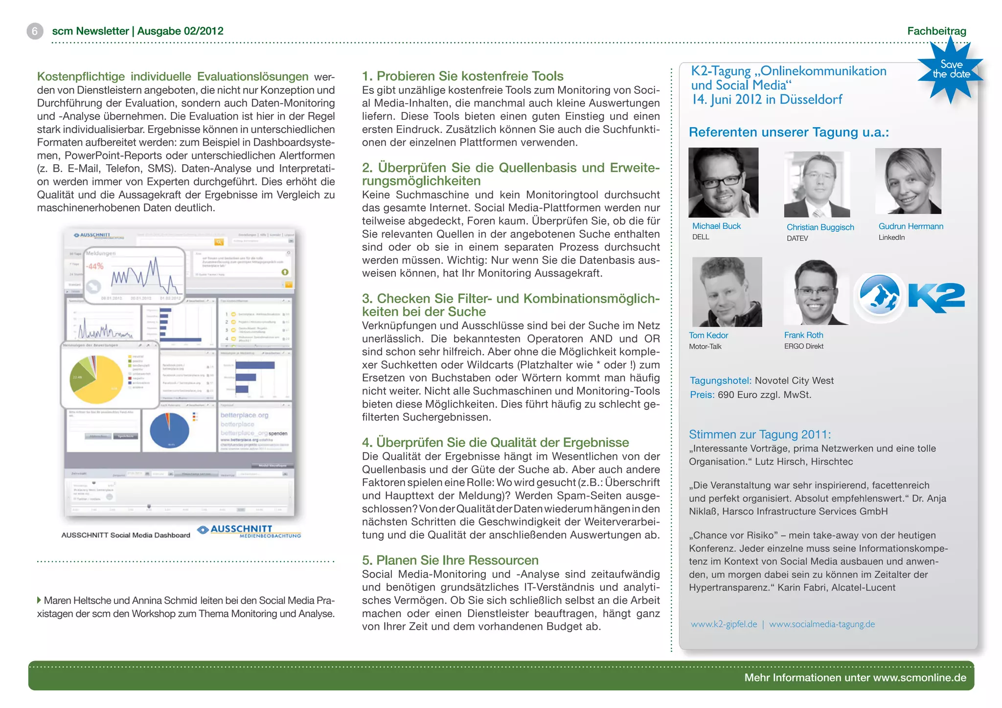 6   scm Newsletter | Ausgabe 02/2012                                                                                                                                                              Fachbeitrag


                                                                                                                                                                                                        Save
Kostenpflichtige individuelle Evaluationslösungen wer-                1. Probieren Sie kostenfreie Tools                                K2-Tagung „Onlinekommunikation                                the date
den von Dienstleistern angeboten, die nicht nur Konzeption und        Es gibt unzählige kostenfreie Tools zum Monitoring von Soci-      und Social Media“
Durchführung der Evaluation, sondern auch Daten-Monitoring            al Media-Inhalten, die manchmal auch kleine Auswertungen          14. Juni 2012 in Düsseldorf
und -Analyse übernehmen. Die Evaluation ist hier in der Regel         liefern. Diese Tools bieten einen guten Einstieg und einen
stark individualisierbar. Ergebnisse können in unterschiedlichen      ersten Eindruck. Zusätzlich können Sie auch die Suchfunkti-       Referenten unserer Tagung u.a.:
Formaten aufbereitet werden: zum Beispiel in Dashboardsyste-          onen der einzelnen Plattformen verwenden.
men, PowerPoint-Reports oder unterschiedlichen Alertformen
(z. B. E-Mail, Telefon, SMS). Daten-Analyse und Interpretati-         2. Überprüfen Sie die Quellenbasis und Erweite-
on werden immer von Experten durchgeführt. Dies erhöht die            rungsmöglichkeiten
Qualität und die Aussagekraft der Ergebnisse im Vergleich zu          Keine Suchmaschine und kein Monitoringtool durchsucht
maschinenerhobenen Daten deutlich.                                    das gesamte Internet. Social Media-Plattformen werden nur
                                                                      teilweise abgedeckt, Foren kaum. Überprüfen Sie, ob die für        Michael Buck                                  Gudrun Herrmann
                                                                                                                                                               Christian Buggisch
                                                                      Sie relevanten Quellen in der angebotenen Suche enthalten          DELL                  DATEV                   LinkedIn
                                                                      sind oder ob sie in einem separaten Prozess durchsucht
                                                                      werden müssen. Wichtig: Nur wenn Sie die Datenbasis aus-
                                                                      weisen können, hat Ihr Monitoring Aussagekraft.

                                                                      3. Checken Sie Filter- und Kombinationsmöglich-
                                                                      keiten bei der Suche
                                                                      Verknüpfungen und Ausschlüsse sind bei der Suche im Netz
                                                                                                                                        Tom Kedor              Frank Roth
                                                                      unerlässlich. Die bekanntesten Operatoren AND und OR
                                                                                                                                        Motor-Talk             ERGO Direkt
                                                                      sind schon sehr hilfreich. Aber ohne die Möglichkeit komple-
                                                                      xer Suchketten oder Wildcarts (Platzhalter wie * oder !) zum
                                                                      Ersetzen von Buchstaben oder Wörtern kommt man häufig             Tagungshotel: Novotel City West
                                                                      nicht weiter. Nicht alle Suchmaschinen und Monitoring-Tools       Preis: 690 Euro zzgl. MwSt.
                                                                      bieten diese Möglichkeiten. Dies führt häufig zu schlecht ge-
                                                                      filterten Suchergebnissen.
                                                                                                                                        Stimmen zur Tagung 2011:
                                                                      4. Überprüfen Sie die Qualität der Ergebnisse                     „Interessante Vorträge, prima Netzwerken und eine tolle
                                                                      Die Qualität der Ergebnisse hängt im Wesentlichen von der         Organisation.“ Lutz Hirsch, Hirschtec
                                                                      Quellenbasis und der Güte der Suche ab. Aber auch andere
                                                                      Faktoren spielen eine Rolle: Wo wird gesucht (z.B.: Überschrift   „Die Veranstaltung war sehr inspirierend, facettenreich
                                                                      und Haupttext der Meldung)? Werden Spam-Seiten ausge-             und perfekt organisiert. Absolut empfehlenswert.“ Dr. Anja
                                                                      schlossen? Von der Qualität der Daten wiederum hängen in den      Niklaß, Harsco Infrastructure Services GmbH

                                                            	
  
                                                                      nächsten Schritten die Geschwindigkeit der Weiterverarbei-
                                                                      tung und die Qualität der anschließenden Auswertungen ab.         „Chance vor Risiko” – mein take-away von der heutigen
                                                                                                                                        Konferenz. Jeder einzelne muss seine Informationskompe-
                                                                      5. Planen Sie Ihre Ressourcen                                     tenz im Kontext von Social Media ausbauen und anwen-
                                                                      Social Media-Monitoring und -Analyse sind zeitaufwändig           den, um morgen dabei sein zu können im Zeitalter der
                                                                      und benötigen grundsätzliches IT-Verständnis und analyti-         Hypertransparenz.“ Karin Fabri, Alcatel-Lucent
  Maren Heltsche und Annina Schmid leiten bei den Social Media Pra-   sches Vermögen. Ob Sie sich schließlich selbst an die Arbeit
xistagen der scm den Workshop zum Thema Monitoring und Analyse.       machen oder einen Dienstleister beauftragen, hängt ganz
                                                                      von Ihrer Zeit und dem vorhandenen Budget ab.                     www.k2-gipfel.de | www.socialmedia-tagung.de




                                                                                                                                                        Mehr Informationen unter www.scmonline.de
 