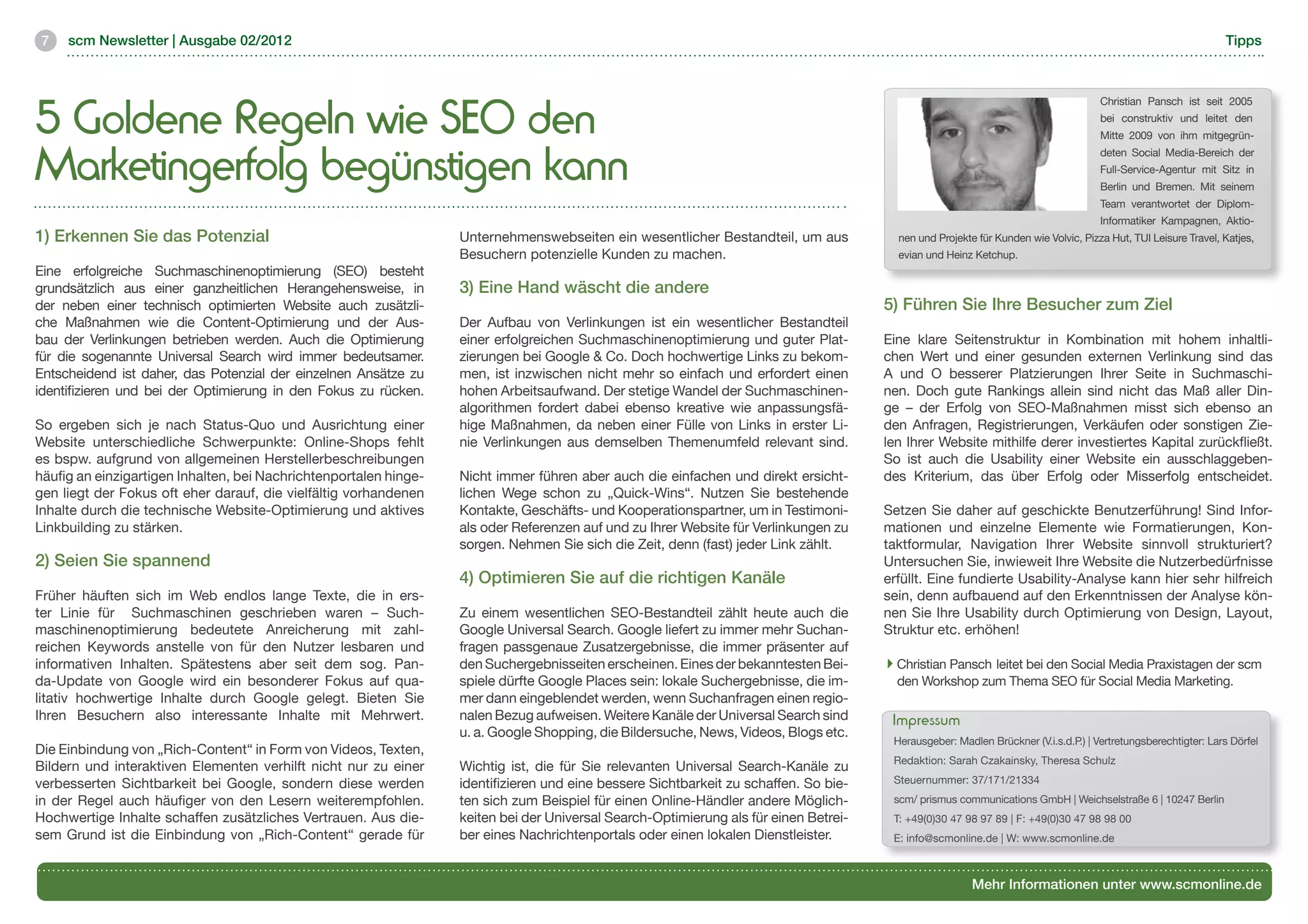 7   scm Newsletter | Ausgabe 02/2012                                                                                                                                                                           Tipps




5 Goldene Regeln wie SEO den
                                                                                                                                                                                     Christian Pansch ist seit 2005
                                                                                                                                                                                     bei construktiv und leitet den
                                                                                                                                                                                     Mitte 2009 von ihm mitgegrün-


Marketingerfolg begünstigen kann
                                                                                                                                                                                     deten Social Media-Bereich der
                                                                                                                                                                                     Full-Service-Agentur mit Sitz in
                                                                                                                                                                                     Berlin und Bremen. Mit seinem
                                                                                                                                                                                     Team verantwortet der Diplom-
                                                                                                                                                                                     Informatiker Kampagnen, Aktio-
1) Erkennen Sie das Potenzial                                      Unternehmenswebseiten ein wesentlicher Bestandteil, um aus            nen und Projekte für Kunden wie Volvic, Pizza Hut, TUI Leisure Travel, Katjes,
                                                                   Besuchern potenzielle Kunden zu machen.                               evian und Heinz Ketchup.
Eine erfolgreiche Suchmaschinenoptimierung (SEO) besteht
grundsätzlich aus einer ganzheitlichen Herangehensweise, in        3) Eine Hand wäscht die andere
der neben einer technisch optimierten Website auch zusätzli-                                                                           5) Führen Sie Ihre Besucher zum Ziel
che Maßnahmen wie die Content-Optimierung und der Aus-             Der Aufbau von Verlinkungen ist ein wesentlicher Bestandteil
bau der Verlinkungen betrieben werden. Auch die Optimierung        einer erfolgreichen Suchmaschinenoptimierung und guter Plat-        Eine klare Seitenstruktur in Kombination mit hohem inhaltli-
für die sogenannte Universal Search wird immer bedeutsamer.        zierungen bei Google & Co. Doch hochwertige Links zu bekom-         chen Wert und einer gesunden externen Verlinkung sind das
Entscheidend ist daher, das Potenzial der einzelnen Ansätze zu     men, ist inzwischen nicht mehr so einfach und erfordert einen       A und O besserer Platzierungen Ihrer Seite in Suchmaschi-
identifizieren und bei der Optimierung in den Fokus zu rücken.     hohen Arbeitsaufwand. Der stetige Wandel der Suchmaschinen-         nen. Doch gute Rankings allein sind nicht das Maß aller Din-
                                                                   algorithmen fordert dabei ebenso kreative wie anpassungsfä-         ge – der Erfolg von SEO-Maßnahmen misst sich ebenso an
So ergeben sich je nach Status-Quo und Ausrichtung einer           hige Maßnahmen, da neben einer Fülle von Links in erster Li-        den Anfragen, Registrierungen, Verkäufen oder sonstigen Zie-
Website unterschiedliche Schwerpunkte: Online-Shops fehlt          nie Verlinkungen aus demselben Themenumfeld relevant sind.          len Ihrer Website mithilfe derer investiertes Kapital zurückfließt.
es bspw. aufgrund von allgemeinen Herstellerbeschreibungen                                                                             So ist auch die Usability einer Website ein ausschlaggeben-
häufig an einzigartigen Inhalten, bei Nachrichtenportalen hinge-   Nicht immer führen aber auch die einfachen und direkt ersicht-      des Kriterium, das über Erfolg oder Misserfolg entscheidet.
gen liegt der Fokus oft eher darauf, die vielfältig vorhandenen    lichen Wege schon zu „Quick-Wins“. Nutzen Sie bestehende
Inhalte durch die technische Website-Optimierung und aktives       Kontakte, Geschäfts- und Kooperationspartner, um in Testimoni-      Setzen Sie daher auf geschickte Benutzerführung! Sind Infor-
Linkbuilding zu stärken.                                           als oder Referenzen auf und zu Ihrer Website für Verlinkungen zu    mationen und einzelne Elemente wie Formatierungen, Kon-
                                                                   sorgen. Nehmen Sie sich die Zeit, denn (fast) jeder Link zählt.     taktformular, Navigation Ihrer Website sinnvoll strukturiert?
2) Seien Sie spannend                                                                                                                  Untersuchen Sie, inwieweit Ihre Website die Nutzerbedürfnisse
                                                                   4) Optimieren Sie auf die richtigen Kanäle                          erfüllt. Eine fundierte Usability-Analyse kann hier sehr hilfreich
Früher häuften sich im Web endlos lange Texte, die in ers-                                                                             sein, denn aufbauend auf den Erkenntnissen der Analyse kön-
ter Linie für Suchmaschinen geschrieben waren – Such-              Zu einem wesentlichen SEO-Bestandteil zählt heute auch die          nen Sie Ihre Usability durch Optimierung von Design, Layout,
maschinenoptimierung bedeutete Anreicherung mit zahl-              Google Universal Search. Google liefert zu immer mehr Suchan-       Struktur etc. erhöhen!
reichen Keywords anstelle von für den Nutzer lesbaren und          fragen passgenaue Zusatzergebnisse, die immer präsenter auf
informativen Inhalten. Spätestens aber seit dem sog. Pan-          den Suchergebnisseiten erscheinen. Eines der bekanntesten Bei-        Christian Pansch leitet bei den Social Media Praxistagen der scm 	
da-Update von Google wird ein besonderer Fokus auf qua-            spiele dürfte Google Places sein: lokale Suchergebnisse, die im-      den Workshop zum Thema SEO für Social Media Marketing.
litativ hochwertige Inhalte durch Google gelegt. Bieten Sie        mer dann eingeblendet werden, wenn Suchanfragen einen regio-
Ihren Besuchern also interessante Inhalte mit Mehrwert.            nalen Bezug aufweisen. Weitere Kanäle der Universal Search sind      Impressum
                                                                   u. a. Google Shopping, die Bildersuche, News, Videos, Blogs etc.
                                                                                                                                        Herausgeber: Madlen Brückner (V.i.s.d.P.) | Vertretungsberechtigter: Lars Dörfel
Die Einbindung von „Rich-Content“ in Form von Videos, Texten,
                                                                                                                                        Redaktion: Sarah Czakainsky, Theresa Schulz
Bildern und interaktiven Elementen verhilft nicht nur zu einer     Wichtig ist, die für Sie relevanten Universal Search-Kanäle zu
verbesserten Sichtbarkeit bei Google, sondern diese werden         identifizieren und eine bessere Sichtbarkeit zu schaffen. So bie-    Steuernummer: 37/171/21334
in der Regel auch häufiger von den Lesern weiterempfohlen.         ten sich zum Beispiel für einen Online-Händler andere Möglich-       scm/ prismus communications GmbH | Weichselstraße 6 | 10247 Berlin
Hochwertige Inhalte schaffen zusätzliches Vertrauen. Aus die-      keiten bei der Universal Search-Optimierung als für einen Betrei-    T: +49(0)30 47 98 97 89 | F: +49(0)30 47 98 98 00
sem Grund ist die Einbindung von „Rich-Content“ gerade für         ber eines Nachrichtenportals oder einen lokalen Dienstleister.       E: info@scmonline.de | W: www.scmonline.de



                                                                                                                                                         Mehr Informationen unter www.scmonline.de
 