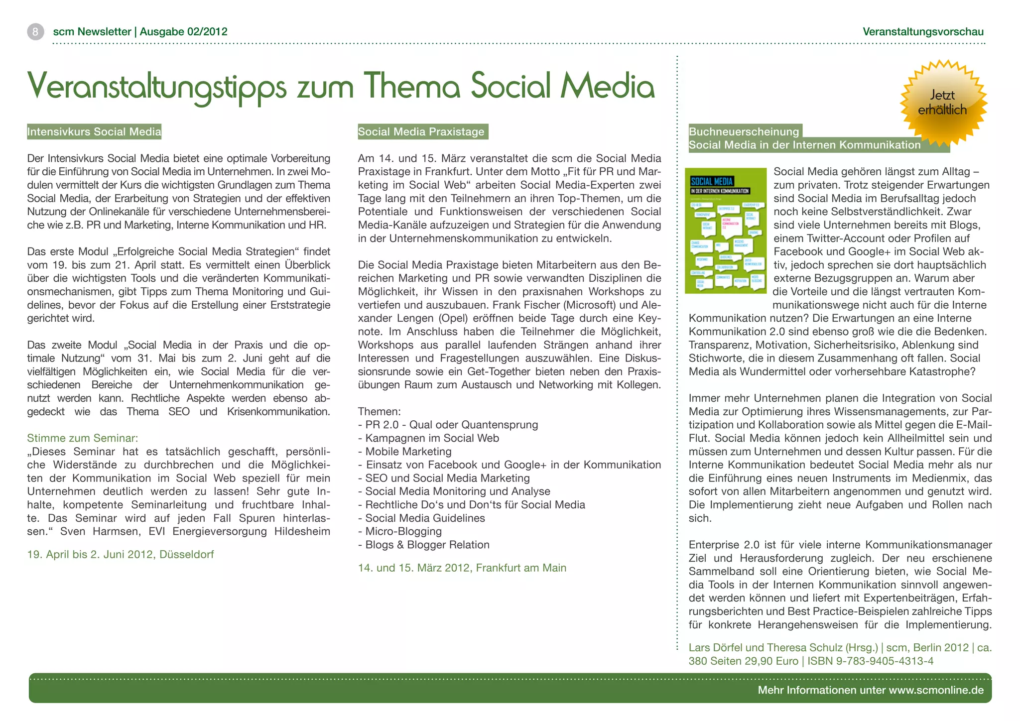 8   scm Newsletter | Ausgabe 02/2012                                                                                                                                 Veranstaltungsvorschau




Veranstaltungstipps zum Thema Social Media                                                                                                                                         Jetzt
                                                                                                                                                                                 erhältlich
Intensivkurs Social Media	                                        Social Media Praxistage	                                        Buchneuerscheinung
	                                                                                                                                 Social Media in der Internen Kommunikation	
Der Intensivkurs Social Media bietet eine optimale Vorbereitung   Am 14. und 15. März veranstaltet die scm die Social Media
für die Einführung von Social Media im Unternehmen. In zwei Mo-   Praxistage in Frankfurt. Unter dem Motto „Fit für PR und Mar-                     Social Media gehören längst zum Alltag –
dulen vermittelt der Kurs die wichtigsten Grundlagen zum Thema    keting im Social Web“ arbeiten Social Media-Experten zwei                         zum privaten. Trotz steigender Erwartungen
Social Media, der Erarbeitung von Strategien und der effektiven   Tage lang mit den Teilnehmern an ihren Top-Themen, um die                         sind Social Media im Berufsalltag jedoch
Nutzung der Onlinekanäle für verschiedene Unternehmensberei-      Potentiale und Funktionsweisen der verschiedenen Social                           noch keine Selbstverständlichkeit. Zwar
che wie z.B. PR und Marketing, Interne Kommunikation und HR.      Media-Kanäle aufzuzeigen und Strategien für die Anwendung                         sind viele Unternehmen bereits mit Blogs,
                                                                  in der Unternehmenskommunikation zu entwickeln.                                   einem Twitter-Account oder Profilen auf
Das erste Modul „Erfolgreiche Social Media Strategien“ findet                                                                                       Facebook und Google+ im Social Web ak-
vom 19. bis zum 21. April statt. Es vermittelt einen Überblick    Die Social Media Praxistage bieten Mitarbeitern aus den Be-                       tiv, jedoch sprechen sie dort hauptsächlich
über die wichtigsten Tools und die veränderten Kommunikati-       reichen Marketing und PR sowie verwandten Disziplinen die                         externe Bezugsgruppen an. Warum aber
onsmechanismen, gibt Tipps zum Thema Monitoring und Gui-          Möglichkeit, ihr Wissen in den praxisnahen Workshops zu                           die Vorteile und die längst vertrauten Kom-
delines, bevor der Fokus auf die Erstellung einer Erststrategie   vertiefen und auszubauen. Frank Fischer (Microsoft) und Ale-                      munikationswege nicht auch für die Interne
gerichtet wird.                                                   xander Lengen (Opel) eröffnen beide Tage durch eine Key-        Kommunikation nutzen? Die Erwartungen an eine Interne
                                                                  note. Im Anschluss haben die Teilnehmer die Möglichkeit,        Kommunikation 2.0 sind ebenso groß wie die die Bedenken.
Das zweite Modul „Social Media in der Praxis und die op-          Workshops aus parallel laufenden Strängen anhand ihrer          Transparenz, Motivation, Sicherheitsrisiko, Ablenkung sind
timale Nutzung“ vom 31. Mai bis zum 2. Juni geht auf die          Interessen und Fragestellungen auszuwählen. Eine Diskus-        Stichworte, die in diesem Zusammenhang oft fallen. Social
vielfältigen Möglichkeiten ein, wie Social Media für die ver-     sionsrunde sowie ein Get-Together bieten neben den Praxis-      Media als Wundermittel oder vorhersehbare Katastrophe?
schiedenen Bereiche der Unternehmenkommunikation ge-              übungen Raum zum Austausch und Networking mit Kollegen.
nutzt werden kann. Rechtliche Aspekte werden ebenso ab-                                                                           Immer mehr Unternehmen planen die Integration von Social
gedeckt wie das Thema SEO und Krisenkommunikation.                Themen:	                                                        Media zur Optimierung ihres Wissensmanagements, zur Par-
                                                                  - PR 2.0 - Qual oder Quantensprung	                             tizipation und Kollaboration sowie als Mittel gegen die E-Mail-
Stimme zum Seminar:	                                              - Kampagnen im Social Web	                                      Flut. Social Media können jedoch kein Allheilmittel sein und
„Dieses Seminar hat es tatsächlich geschafft, persönli-           - Mobile Marketing	                                             müssen zum Unternehmen und dessen Kultur passen. Für die
che Widerstände zu durchbrechen und die Möglichkei-               - Einsatz von Facebook und Google+ in der Kommunikation         Interne Kommunikation bedeutet Social Media mehr als nur
ten der Kommunikation im Social Web speziell für mein             - SEO und Social Media Marketing	                               die Einführung eines neuen Instruments im Medienmix, das
Unternehmen deutlich werden zu lassen! Sehr gute In-              - Social Media Monitoring und Analyse	                          sofort von allen Mitarbeitern angenommen und genutzt wird.
halte, kompetente Seminarleitung und fruchtbare Inhal-            - Rechtliche Do‘s und Don‘ts für Social Media 	                 Die Implementierung zieht neue Aufgaben und Rollen nach
te. Das Seminar wird auf jeden Fall Spuren hinterlas-             - Social Media Guidelines	                                      sich.
sen.“ Sven Harmsen, EVI Energieversorgung Hildesheim              - Micro-Blogging 	
                                                                  - Blogs & Blogger Relation 	                                    Enterprise 2.0 ist für viele interne Kommunikationsmanager
19. April bis 2. Juni 2012, Düsseldorf                                                                                            Ziel und Herausforderung zugleich. Der neu erschienene
                                                                  14. und 15. März 2012, Frankfurt am Main                        Sammelband soll eine Orientierung bieten, wie Social Me-
                                                                                                                                  dia Tools in der Internen Kommunikation sinnvoll angewen-
                                                                                                                                  det werden können und liefert mit Expertenbeiträgen, Erfah-
                                                                                                                                  rungsberichten und Best Practice-Beispielen zahlreiche Tipps
                                                                                                                                  für konkrete Herangehensweisen für die Implementierung.

                                                                                                                                  Lars Dörfel und Theresa Schulz (Hrsg.) | scm, Berlin 2012 | ca.
                                                                                                                                  380 Seiten 29,90 Euro | ISBN 9-783-9405-4313-4

                                                                                                                                                Mehr Informationen unter www.scmonline.de
 