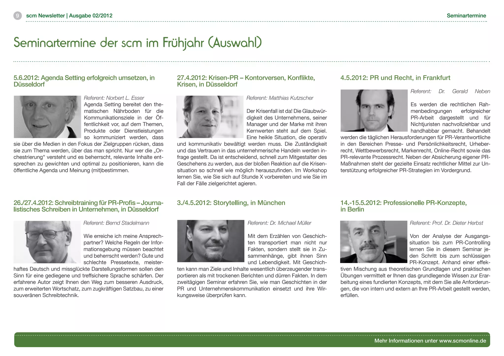 9   scm Newsletter | Ausgabe 02/2012                                                                                                                                                      Seminartermine




Seminartermine der scm im Frühjahr (Auswahl)

5.6.2012: Agenda Setting erfolgreich umsetzen, in                  27.4.2012: Krisen-PR – Kontorversen, Konflikte,                         4.5.2012: PR und Recht, in Frankfurt
Düsseldorf                                                         Krisen, in Düsseldorf
                                                                                                                                                                         Referent:   Dr.    Gerald    Neben
                             Referent: Norbert L. Esser                                            Referent: Matthias Kutzscher
                             Agenda Setting bereitet den the-                                                                                                            Es werden die rechtlichen Rah-
                             matischen Nährboden für die                                            Der Krisenfall ist da! Die Glaubwür-                                 menbedingungen       erfolgreicher
                             Kommunikationsziele in der Öf-                                         digkeit des Unternehmens, seiner                                     PR-Arbeit dargestellt und für
                             fentlichkeit vor, auf dem Themen,                                      Manager und der Marke mit ihren                                      Nichtjuristen nachvollziehbar und
                             Produkte oder Dienstleistungen                                         Kernwerten steht auf dem Spiel.                                      handhabbar gemacht. Behandelt
                             so kommuniziert werden, dass                                           Eine heikle Situation, die operativ    werden die täglichen Herausforderungen für PR-Verantwortliche
sie über die Medien in den Fokus der Zielgruppen rücken, dass      und kommunikativ bewältigt werden muss. Die Zuständigkeit               in den Bereichen Presse- und Persönlichkeitsrecht, Urheber-
sie zum Thema werden, über das man spricht. Nur wer die „Or-       und das Vertrauen in das unternehmerische Handeln werden in-            recht, Wettbewerbsrecht, Markenrecht, Online-Recht sowie das
chestrierung“ versteht und es beherrscht, relevante Inhalte ent-   frage gestellt. Da ist entscheidend, schnell zum Mitgestalter des       PR-relevante Prozessrecht. Neben der Absicherung eigener PR-
sprechen zu gewichten und optimal zu positionieren, kann die       Geschehens zu werden, aus der bloßen Reaktion auf die Krisen-           Maßnahmen steht der gezielte Einsatz rechtlicher Mittel zur Un-
öffentliche Agenda und Meinung (mit)bestimmen.                     situation so schnell wie möglich herauszufinden. Im Workshop            terstützung erfolgreicher PR-Strategien im Vordergrund.
                                                                   lernen Sie, wie Sie sich auf Stunde X vorbereiten und wie Sie im
                                                                   Fall der Fälle zielgerichtet agieren.


26./27.4.2012: Schreibtraining für PR-Profis – Journa-             3./4.5.2012: Storytelling, in München                                   14.-15.5.2012: Professionelle PR-Konzepte,
listisches Schreiben in Unternehmen, in Düsseldorf                                                                                         in Berlin

                             Referent: Bernd Stadelmann                                            Referent: Dr. Michael Müller                                          Referent: Prof. Dr. Dieter Herbst

                             Wie erreiche ich meine Ansprech-                                    Mit dem Erzählen von Geschich-                                           Von der Analyse der Ausgangs-
                             partner? Welche Regeln der Infor-                                   ten transportiert man nicht nur                                         situation bis zum PR-Controlling
                             mationsgebung müssen beachtet                                       Fakten, sondern stellt sie in Zu-                                       lernen Sie in diesem Seminar je-
                             und beherrscht werden? Gute und                                     sammenhänge, gibt ihnen Sinn                                            den Schritt bis zum schlüssigen
                             schlechte Pressetexte, meister-                                     und Lebendigkeit. Mit Geschich-                                         PR-Konzept. Anhand einer effek-
haftes Deutsch und missglückte Darstellungsformen sollen den       ten kann man Ziele und Inhalte wesentlich überzeugender trans-          tiven Mischung aus theoretischen Grundlagen und praktischen
Sinn für eine gediegene und treffsichere Sprache schärfen. Der     portieren als mit trockenen Berichten und dürren Fakten. In dem         Übungen vermittelt er Ihnen das grundlegende Wissen zur Erar-
erfahrene Autor zeigt Ihnen den Weg zum besseren Ausdruck,         zweitägigen Seminar erfahren Sie, wie man Geschichten in der            beitung eines fundierten Konzepts, mit dem Sie alle Anforderun-
zum erweiterten Wortschatz, zum zugkräftigen Satzbau, zu einer     PR und Unternehmenskommunikation einsetzt und ihre Wir-                 gen, die von intern und extern an Ihre PR-Arbeit gestellt werden,
souveränen Schreibtechnik.                                         kungsweise überprüfen kann.                                             erfüllen.




                                                                                                                                                         Mehr Informationen unter www.scmonline.de
 