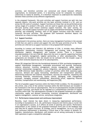 activities, and therefore activities are connected and shared between different
organisations. As mentioned earlier, it is becoming crucial for companies to compete
collectively to realise SC benefits. It is therefore important to understand the relationship
between these activities across different organisations.
In the proposed framework, life-cycle activities and support functions are split into two
separate objects. Life-cycle activities are the basic activities involved in a SC, and run
across the life-cycle of a product. Support functions are those that can be performed across
various stages of a product’s life-cycle, and are used to support and control the SC. One
life-cycle activity could involve numerous support functions. The ‘plan’ activity, for
example, will include support functions such as supply and demand forecasting, distribution
planning, and scheduling. Similarly, each of the support functions could also relate to
numerous life-cycle activities. The proposed SCM framework therefore depicts the
interaction as a many-to-many relationship.
5.4 Support functions
As mentioned in the previous section, there are many management functions in the concept
of SCM that are used to control and support the core life-cycle activities of an SC. These
activities are referred to as support functions in the proposed SCM framework.
According to Lummus and Vokurka’s [6] definition of SCM, it includes many different
components: warehousing, inventory management and tracking, order management,
distribution, logistics management, and customer service. There is a common
misunderstanding of the term SCM [6]. Many limit the term to specific supporting functions
such as inventory management, supplier partnership, or other subcomponents. These
components are included in SCM, but should not be confused with the broader scope of
SCM, which stretches beyond any one of its subcomponents.
Wisner [9] categorises SCM into the foundational elements of SCM: purchasing management,
supplier relationships management, sustainable procurement and sourcing, forecasting,
resource allocation, inventory management, process management, global logistics,
customer relationships management, process integration, and performance management.
The SCOR reference model identifies a number of activities within SCM: assessing supply
resources, demand and supply forecasting, distribution and transportation planning,
determining production and material requirements, sourcing raw materials, requesting and
receiving materials, manufacturing, quality control, packaging, order management
processes, managing customer relationships, determining prices, supporting financial
activities, transportation and warehousing, and inspections [30].
The list of possible support functions within the field of SCM is endless. For the purposes of
this article, only a few of the common functions within the SCM literature are included in
the framework in the form of subcomponents. This list of subcomponents includes examples
of support functions, and should not be regarded as a comprehensive overview of support
functions within SCM. The subcomponents included in the proposed framework are supplier
relationship, supply and demand forecasting, inventory management, distribution and
logistics management, customer service, and process integration.
5.5 Performance measurement and continuous improvement
Recently, much interest has been shown in measuring organisational performance.
According to Gunasekaran et al. [3], performance measures and metrics play a crucial role
in an organisation’s success, as it affects all levels of planning and control. Performance
measurement in the context of the proposed framework forms part of the feedback loop
that links the SC support functions, SC strategy, and SC management. Cai et al. [13] state
that continuous improvement is becoming a critical issue in the context of dynamic SC.
Suppliers, manufacturers, distributors, and retailers are all aiming continually to improve
their operations to gain a competitive advantage.
35
 
