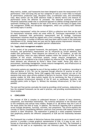 Many metrics, models, and frameworks have been designed to assist the measurement of SC
performance. Chen and Gong [16] use four categories of costs as a main index to evaluate
SC performance: production costs, disruption costs, co-ordination costs, and vulnerability
costs. Many authors use the SCOR reference model to identify metrics and measure SC
performance across the different SC processes. The balanced scorecard is another
influential assessment model that is a balanced approach to address strategy alignment and
systematic thinking [13] . Related to the topic of SC metrics are the topics of supply chain
risk management (SCRM) and disruption management, which are currently both relevant
and trendy topics in society.
‘Continuous improvement’ within the context of SCM is a collective term that can be used
for improvement initiatives within any areas within SC. Continuous improvement in the
proposed framework links performance measurement and SC strategy. Continuous
improvement initiatives should be aligned with a firm’s strategy, but should also feed into
strategy formulation. A number of different tools have been used to assist in the continuous
improvement of SCs. Among these are Lean and Six Sigma process improvement initiatives,
simulation, analytical models, and supplier/partner collaboration.
5.6 Supply chain management enablers
In the context of the proposed framework, the participants, life-cycle activities, support
functions, and performance measurement are all influenced by certain elements that
enable their performance. These elements are referred to as ‘SC enablers’. As with the
support functions, there are many different enablers within the context of SCM. For the
purposes of this article, information systems, human resource management, and
infrastructure are considered to be critical enablers for effective SCM. The identification of
these elements was influenced by Porter’s Value Chain model. Porter [24] refers to
procurement, technology management, human resource management, and infrastructure as
support activities in an organisation’s value chain.
Information systems are regarded as one of the key enablers of SC excellence. According to
Zhou and Benton Jr [31], SCs can be improved through effective SC practice as well as
effective information sharing. Porter [24] suggests that human resources are one of the
elements that every value activity employs to perform its function. Firms’ infrastructure is
another enabler for SCM. Many authors explain SCs by mentioning the flow of products
through physical infrastructure elements of the SC such as warehouses, factories, and
assembly points (refer to Figure 1). Without the necessary infrastructure, SC flow is not
possible.
The next and final section concludes the study by providing a brief summary, elaborating on
how the proposed framework can be used in practice, and providing recommendations for
future studies.
6 CONCLUSION
The concept of SCM is complex to understand because it consists of many elements,
components, and interlinked relationships. The numerous definitions in the literature add
to this complexity and confuse many readers. Burgess et al. [8] believe that this is one of
the issues within the field of study. In addition, the literature regarding SCM is scattered
across multiple disciplines, functions, activities, and components. This article explains the
concept of SCM by consolidating different constructs from previous SCM research and from
research in other disciplines. The explanation is guided by a newly proposed framework
that graphically presents the different components of SCM and the relationship between
them.
The framework has a number of distinctive features that promote its use in research and in
practice: it provides a simple graphical representation of SCM, it is easy to use, and it
focuses on illustrating the relationship between components in the field. The framework is
intended to be used as an explanatory tool and reference guide. The framework and
36
 