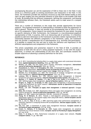 accompanying discussion can aid the explanation of SCM to those new in the field. It also
serves as a reference guide to existing practitioners and researchers in the field. In this
sense, the framework provides the necessary structure to map SCM-related studies so that
users can gain insights into how individual elements of SCM relate to the broader SCM field
of study. By dividing SCM into different components, defining the components, and showing
the relationships between them, the framework assists users to make sense of a complex
phenomenon.
There are a number of limitations to this study that provide opportunities for future
research. The proposed framework of understanding is intended to assist the explanation of
SCM in general. Therefore, it does not provide an all-encompassing view of SCM or of any
one of its components. Future research can extend the framework int more detail, focusing
on specific elements of SCM. Furthermore, the framework is a two-dimensional graphical
representation of SCM. In practice, SCM is an interacting web of activities. It is therefore
possible to add more dimensions to the framework to provide a better representation of the
relationship between the different components in the framework. Lastly, the framework
does not provide a comprehensive list of subcomponents (e.g. activities and participants).
It is possible to expand the lists and also to study the relevance and importance of the
different subcomponents and components in the framework.
This article consolidates and summarises research in the field of SCM. It provides an
explanation of SCM with the aid of a newly proposed framework. In line with this study’s
objectives, it furthers the understanding of the term SCM, and contributes towards the
broader objective of obtaining a consensus definition for the term.
REFERENCES
[1] Li, C. 2013. Controlling the bullwhip effect in a supply chain system with constrained information
flows. Applied Mathematical Modelling, 37(4), pp. 1897-1909.
[2] Pereira, J.V. 2009. The new supply chain’s frontier: Information management. International
Journal of Information Management, 29(5), pp. 372-379.
[3] Gunasekaran, A., Patel, C. & McGaughey, R.E. 2004. A framework for supply chain
performance measurement. International Journal of Production Economics, 87(3), pp. 333-347.
[4] Fiala, P. 2004. Information sharing in supply chains. Omega, 33(5), pp. 419-423.
[5] Ketchen, D.J. & Giunipero, L.C. 2004. The intersection of strategic management and supply
chain management. Industrial Marketing Management, 33(1), pp. 51-56.
[6] Lummus, R.R. & Vokurka, R.J. 1999. Defining supply chain management: A historical
perspective and practical guidelines. Industrial Management & Data Systems, 99(1), pp. 11-17
[7] Mentzer, J. T., DeWitt, W., Keebler, J. S., Min, S., Nix, N. W., Smith, C. D. & Zacharia, Z. G.
2001. Defining supply chain management. Journal of Business logistics, 22(2), pp. 1-25.
[8] Burgess, K., Singh, P.J. & Koroglu, R. 2006. Supply chain management: A structured literature
review and implications for future research. International Journal of Operations & Production
Management, 26(7), pp. 703-729.
[9] Wisner, J.D. 2001. Principles of supply chain management: A balanced approach. Cengage
Learning
[10] Miles, R.E. & Snow, C.C. 2007. Organization theory and supply chain management: An evolving
research perspective. Journal of Operations Management, 25(2), pp. 459-463
[11] Defee, C.C. 2007. Supply chain leadership. PhD diss., University of Tennessee.
[12] Zhang, W. & Reimann, M. 2013. Towards a multi-objective performance assessment and
optimization model of a two-echelon supply chain using SCOR metrics. Central European Journal
of Operations Research, pp. 1-32.
[13] Cai, J., Liu, X., Xiao, Z. & Liu, J. 2009. Improving supply chain performance management: A
systematic approach to analyzing iterative KPI accomplishment. Decision Support Systems, 46(2),
pp. 512-521.
[14] Tan, K.C. 2001. A framework of supply chain management literature. European Journal of
Purchasing & Supply Management, 7(1), pp. 39-48
[15] Croom, S., Romano, P. & Giannakis, M. 2000. Supply chain management: An analytical
framework for critical literature review. European Journal of Purchasing & Supply Management,
6(1), pp. 67-83
[16] Chen, T. & Gong, X. 2013. Performance evaluation of a supply chain network. Procedia
Computer Science, 17, pp. 1003-1009
37
 