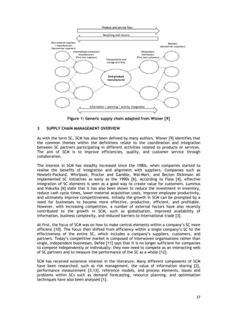 Figure 1: Generic supply chain adapted from Wisner [9]
3 SUPPLY CHAIN MANAGEMENT OVERVIEW
As with the term SC, SCM has also been defined by many authors. Wisner [9] identifies that
the common themes within the definitions relate to the coordination and integration
between SC partners participating in different activities related to products or services.
The aim of SCM is to improve efficiencies, quality, and customer service through
collaboration.
The interest in SCM has steadily increased since the 1980s, when companies started to
realise the benefits of integration and alignment with suppliers. Companies such as
Hewlett-Packard, Whirlpool, Procter and Gamble, Wal-Mart, and Becton Dickinson all
implemented SC initiatives as early as the 1990s [6]. According to Fiala [4], effective
integration of SC elements is seen as a good way to create value for customers. Lummus
and Vokurka [6] state that it has also been shown to reduce the investment in inventory,
reduce cash cycle times, lower material acquisition costs, improve employee productivity,
and ultimately improve competitiveness. Initially the growth in SCM can be prompted by a
need for businesses to become more effective, productive, efficient, and profitable.
However, with increasing competition, a number of external factors have also recently
contributed to the growth in SCM, such as globalisation, improved availability of
information, business complexity, and reduced barriers to international trade [3].
At first, the focus of SCM was on how to make central elements within a company’s SC more
efficient [10]. The focus then shifted from efficiency within a single company’s SC to the
effectiveness of the entire SC, which includes a company’s suppliers, customers, and
partners. Today’s competitive market is composed of interwoven organisations rather than
single, independent businesses. Defee [11] says that it is no longer sufficient for companies
to compete independently or individually: they now need to compete as an interacting web
of SC partners and to measure the performance of the SC as a whole [12].
SCM has received extensive interest in the literature. Many different components of SCM
have been researched, such as risk management, the value of information sharing [2],
performance measurement [3,13], reference models, and process elements. Issues and
problems within SCs such as demand forecasting, resource planning, and optimisation
techniques have also been analysed [1].
27
 