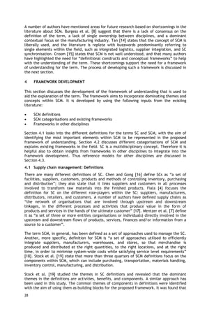 A number of authors have mentioned areas for future research based on shortcomings in the
literature about SCM. Burgess et al. [8] suggest that there is a lack of consensus on the
definition of the term, a lack of single ownership between disciplines, and a dominant
contextual focus on the manufacturing industry. Tan [14] states that the concept of SCM is
liberally used, and the literature is replete with buzzwords predominantly referring to
single elements within the field, such as integrated logistics, supplier integration, and SC
synchronisation. Croom [15] states that SCM is not well understood, and that many authors
have highlighted the need for “definitional constructs and conceptual frameworks” to help
with the understanding of the term. These shortcomings support the need for a framework
of understanding for the term. The process of developing such a framework is discussed in
the next section.
4 FRAMEWORK DEVELOPMENT
This section discusses the development of the framework of understanding that is used to
aid the explanation of the term. The framework aims to incorporate dominating themes and
concepts within SCM. It is developed by using the following inputs from the existing
literature:
• SCM definitions
• SCM categorisations and existing frameworks
• Frameworks in other disciplines
Section 4.1 looks into the different definitions for the terms SC and SCM, with the aim of
identifying the most important elements within SCM to be represented in the proposed
framework of understanding. Section 4.2 discusses different categorisations of SCM and
explains existing frameworks in the field. SC is a multidisciplinary concept. Therefore it is
helpful also to obtain insights from frameworks in other disciplines to integrate into the
framework development. Thus reference models for other disciplines are discussed in
Section 4.3.
4.1 Supply chain management: Definitions
There are many different definitions of SC. Chen and Gong [16] define SCs as “a set of
facilities, suppliers, customers, products and methods of controlling inventory, purchasing
and distribution”; they also state that it links suppliers and customers in all processes
involved to transform raw materials into the finished products. Fiala [4] focuses the
definition for SC on the different role-players within the SC: suppliers, manufacturers,
distributors, retailers, and customers. A number of authors have defined supply chains as
“the network of organisations that are involved through upstream and downstream
linkages, in the different processes and activities that produce value in the form of
products and services in the hands of the ultimate customer” [17]. Mentzer et al. [7] define
it as “a set of three or more entities (organisations or individuals) directly involved in the
upstream and downstream flows of products, services, finances and/or information from a
source to a customer”.
The term SCM, in general, has been defined as a set of approaches used to manage the SC.
Another, more specific, definition for SCM is “a set of approaches utilised to efficiently
integrate suppliers, manufacturers, warehouses, and stores, so that merchandise is
produced and distributed at the right quantities, to the right locations, and at the right
time, in order to minimise system-wide costs while satisfying service level requirements”
[18]. Stock et al. [19] state that more than three quarters of SCM definitions focus on the
components within SCM, which can include purchasing, transportation, materials handling,
inventory control, manufacturing, and distribution.
Stock et al. [19] studied the themes in SC definitions and revealed that the dominant
themes in the definitions are activities, benefits, and components. A similar approach has
been used in this study. The common themes of components in definitions were identified
with the aim of using them as building blocks for the proposed framework. It was found that
28
 