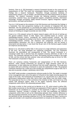 Similarly, Chen et al. [22] developed a research framework focused on the constructs and
measurements of SCM. The study first consolidates relevant studies and integrates the
findings into a research framework. Thereafter, through successive iterations of
measurement analysis, a set of reliable, one-dimensional and valid measurements for SCM is
obtained. The research framework includes the following elements: environmental
uncertainty, customer focus, top management support, competitive priorities, information
technology, strategic purchasing, supply network structure, logistics integration, supplier
performance, and buyer performance.
Tan et al. [14] focused on the evolution of the SCM literature and illustrated the findings in
a framework. Two main perspectives leading to the evolution of integrated SCM were
identified. The first perspective is a purchasing and supply activities perspective, and the
second is a transportation and logistics functional perspective. In the framework, the two
streams of thinking are merged to provide one view of SCM.
Croom et al. [15] analysed various SC-related research papers with the aim of setting out
the general problem domain of SCM. Papers were classified based on content- and
methodology-oriented criteria. Considering the content-oriented criterion, the SCM
literature was categorised according to the level of analysis and type of exchange. For the
methodology-oriented criterion, the literature was categorised according to two
epistemological dimensions: the first is theoretical and empirical, and the second is
prescriptive and descriptive. It was found that 56 per cent of the literature papers studied
are empirical and descriptive.
Mentzer et al. [7] aimed to define SCM. In the pursuit of a single definition and explanation
of the term, the study developed two supporting frameworks. The first framework
illustrates the antecedents and consequences of SCM. The second framework is a
conceptual model that is derived from the proposed consensus definition of SCM in the
article. The framework indicates the SC flows, the business functions included in the scope
of SCM, and the critical role that customer value and profitability play as drivers for SCM.
The framework is illustrated in Figure 3.
There are numerous existing frameworks and categorisations of the SCM literature.
However, either existing frameworks are focused on single elements within the SC
phenomenon, or their objectives are different from this study’s objectives. This study aims
to explain SCM and to develop a framework to assist the explanation of SCM. The proposed
framework therefore has a wide focus that includes the comprehensive scope of SCM, but it
also aims to provide a simpler, elementary view of SCM.
The SCOR®
model provides a comprehensive reference guide for SCM. The model is intended
to be a management tool, and so the sphere of influence of the model stretches beyond the
scope of this study. The frameworks of Gunasekaran et al. [3] and Chen et al. [22] focus on
performance measurement within SCM, and so their scope differs from this study’s scope.
The study done by Tan et al. [14] is centred on the evolution of SCM, and Croom et al. [15]
classify SCM literature papers. None of the papers explicitly shows the different
components within SCM or the relationship between them.
This study is similar to that carried out by Mentzer et al. [7], which aimed to define SCM.
Both studies concentrate on the definition and explanation of SCM in general. The proposed
framework can be considered as a variation of the framework in Figure 3. The proposed
framework, however, includes a strategic view of SCM, and emphasises the different
components within SCM as well as the relationships between them. Another difference is
that the proposed framework can be used to explain SCM, whereas Figure 3 is derived from
the definition of SCM. According to Mentzer et al. [7], the framework in Figure 3 serves as a
guide and reminder to SC researchers and practitioners to include all the functions in SCM.
30
 
