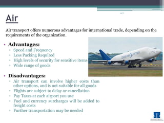 14-11 
Air 
Air transport offers numerous advantages for international trade, depending on the 
requirements of the organization. 
• Advantages: 
▫ Speed and Frequency 
▫ Less Packing Required 
▫ High levels of security for sensitive items 
▫ Wide range of goods 
• Disadvantages: 
▫ Air transport can involve higher costs than 
other options, and is not suitable for all goods 
▫ Flights are subject to delay or cancellation 
▫ Pay Taxes at each airport you use 
▫ Fuel and currency surcharges will be added to 
freight costs 
▫ Further transportation may be needed 
 