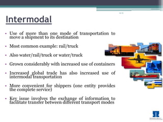 14-13 
Intermodal 
• Use of more than one mode of transportation to 
move a shipment to its destination 
• Most common example: rail/truck 
• Also water/rail/truck or water/truck 
• Grown considerably with increased use of containers 
• Increased global trade has also increased use of 
intermodal transportation 
• More convenient for shippers (one entity provides 
the complete service) 
• Key issue involves the exchange of information to 
facilitate transfer between different transport modes 
 