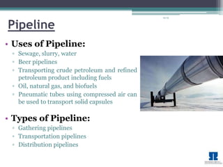 14-15 
Pipeline 
• Uses of Pipeline: 
▫ Sewage, slurry, water 
▫ Beer pipelines 
▫ Transporting crude petroleum and refined 
petroleum product including fuels 
▫ Oil, natural gas, and biofuels 
▫ Pneumatic tubes using compressed air can 
be used to transport solid capsules 
• Types of Pipeline: 
▫ Gathering pipelines 
▫ Transportation pipelines 
▫ Distribution pipelines 
 