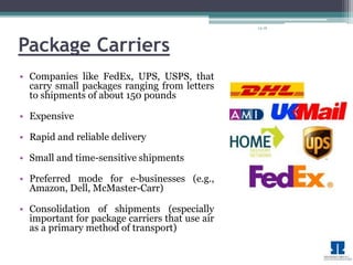 14-16 
Package Carriers 
• Companies like FedEx, UPS, USPS, that 
carry small packages ranging from letters 
to shipments of about 150 pounds 
• Expensive 
• Rapid and reliable delivery 
• Small and time-sensitive shipments 
• Preferred mode for e-businesses (e.g., 
Amazon, Dell, McMaster-Carr) 
• Consolidation of shipments (especially 
important for package carriers that use air 
as a primary method of transport) 
 