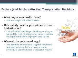 Factors (and Parties) Affecting Transportation Decisions 
• What do you want to distribute? 
▫ Size and weight will affect the cost. 
• How quickly does the product need to reach 
its destination? 
▫ This will affect which type of delivery service you 
use and the cost - sending goods by air is quicker 
but significantly more expensive than by sea. 
• Where do the goods need to go? 
▫ For example, Europe has a large rail and inland 
waterway network, but you may encounter 
problems if the destination is especially remote. 
• 
 