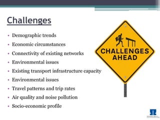 Challenges 
• Demographic trends 
• Economic circumstances 
• Connectivity of existing networks 
• Environmental issues 
• Existing transport infrastructure capacity 
• Environmental issues 
• Travel patterns and trip rates 
• Air quality and noise pollution 
• Socio-economic profile 
 