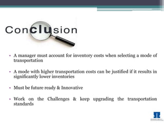• A manager must account for inventory costs when selecting a mode of 
transportation 
• A mode with higher transportation costs can be justified if it results in 
significantly lower inventories 
• Must be future ready & Innovative 
• Work on the Challenges & keep upgrading the transportation 
standards 
 