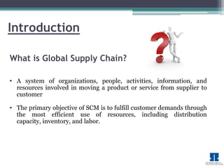 Introduction 
What is Global Supply Chain? 
• A system of organizations, people, activities, information, and 
resources involved in moving a product or service from supplier to 
customer 
• The primary objective of SCM is to fulfill customer demands through 
the most efficient use of resources, including distribution 
capacity, inventory, and labor. 
 
