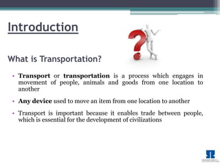 Introduction 
What is Transportation? 
• Transport or transportation is a process which engages in 
movement of people, animals and goods from one location to 
another 
• Any device used to move an item from one location to another 
• Transport is important because it enables trade between people, 
which is essential for the development of civilizations 
 