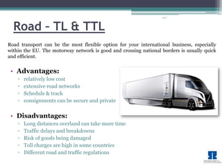 14-7 
Road – TL & TTL 
Road transport can be the most flexible option for your international business, especially 
within the EU. The motorway network is good and crossing national borders is usually quick 
and efficient. 
• Advantages: 
▫ relatively low cost 
▫ extensive road networks 
▫ Schedule & track 
▫ consignments can be secure and private 
• Disadvantages: 
▫ Long distances overland can take more time 
▫ Traffic delays and breakdowns 
▫ Risk of goods being damaged 
▫ Toll charges are high in some countries 
▫ Different road and traffic regulations 
 