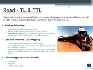 14-8 
Road – TL & TTL 
You can either use your own vehicles, or a carrier. If you operate your own vehicles, you will 
need to consider licenses, fuel costs, regulations, driver training and tax. 
• Truckload shipping: 
▫ large amounts of homogeneous cargo 
▫ Fill an entire semi-trailer or intermodal container. 
▫ A truckload carrier is a trucking company that generally 
contracts an entire trailer-load to a single customer 
• Less than truckload (LTL) shipping: 
▫ The transportation of relatively small freight. 
▫ The alternatives to LTL carriers are parcel carriers or 
full truckload carriers. 
▫ Parcel carriers usually handle small packages and freight 
that can be broken down into units less than 150 pounds 
(68 kg) 
• Different types of carrier, include: 
▫ Couriers 
▫ Hauliers 
▫ Freight forwarders 
 