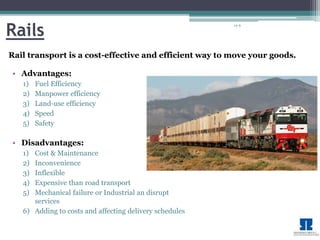 14-9 Rails 
Rail transport is a cost-effective and efficient way tomove your goods. 
• Advantages: 
1) Fuel Efficiency 
2) Manpower efficiency 
3) Land-use efficiency 
4) Speed 
5) Safety 
• Disadvantages: 
1) Cost & Maintenance 
2) Inconvenience 
3) Inflexible 
4) Expensive than road transport 
5) Mechanical failure or Industrial an disrupt 
services 
6) Adding to costs and affecting delivery schedules 
 