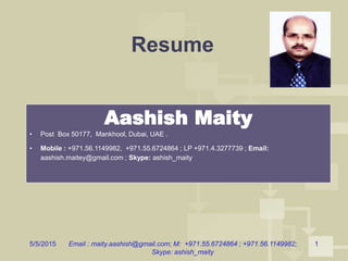 5/5/2015 Email : maity.aashish@gmail.com; M: +971.55.6724864 ; +971.56.1149982;
Skype: ashish_maity
1
Resume
Aashish Maity
• Post Box 50177, Mankhool, Dubai, UAE .
• Mobile : +971.56.1149982, +971.55.6724864 ; LP +971.4.3277739 ; Email:
aashish.maitey@gmail.com ; Skype: ashish_maity
 