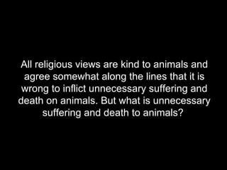 All religious views are kind to animals and agree somewhat along the lines that it is wrong to inflict unnecessary suffering and death on animals. But what is unnecessary suffering and death to animals?  