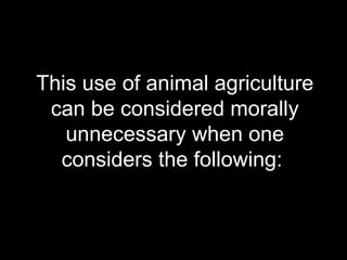 This use of animal agriculture can be considered morally unnecessary when one considers the following:  
