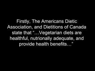 Firstly, The Americans Dietic Association, and Dietitions of Canada state that “…Vegetarian diets are healthful, nutrionally adequate, and provide health benefits…”  