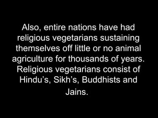 Also, entire nations have had religious vegetarians sustaining themselves off little or no animal agriculture for thousands of years. Religious vegetarians consist of Hindu’s, Sikh’s, Buddhists and Jains.   