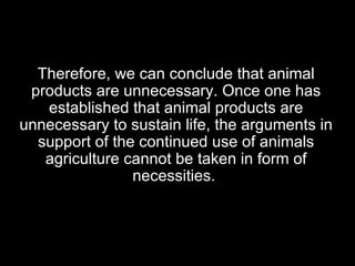 Therefore, we can conclude that animal products are unnecessary. Once one has established that animal products are unnecessary to sustain life, the arguments in support of the continued use of animals agriculture cannot be taken in form of necessities.  