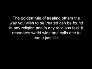 The golden rule of treating others the way you wish to be treated can be found in any religion and in any religious text. It resonates world wide and calls one to lead a just life.  