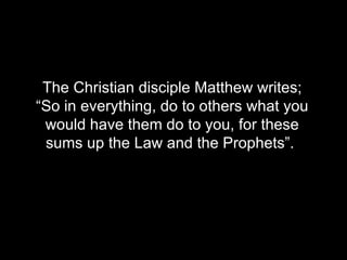 The Christian disciple Matthew writes; “So in everything, do to others what you would have them do to you, for these sums up the Law and the Prophets”.   