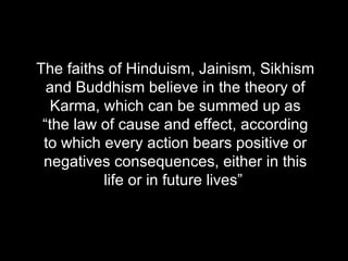 The faiths of Hinduism, Jainism, Sikhism and Buddhism believe in the theory of Karma, which can be summed up as “ the law of cause and effect, according to which every action bears positive or negatives consequences, either in this life or in future lives”  