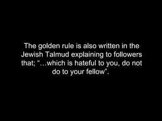 The golden rule is also written in the Jewish Talmud explaining to followers that; “ …which is hateful to you, do not do to your fellow”.   