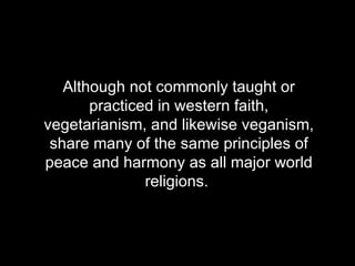 Although not commonly taught or practiced in western faith, vegetarianism, and likewise veganism, share many of the same principles of peace and harmony as all major world religions.  