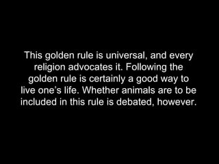 This golden rule is universal, and every religion advocates it. Following the golden rule is certainly a good way to live one’s life. Whether animals are to be included in this rule is debated, however.  
