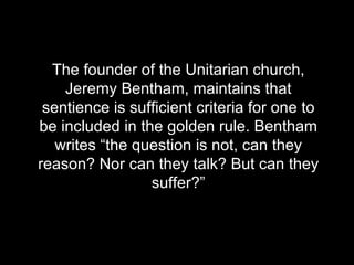 The founder of the Unitarian church, Jeremy Bentham, maintains that sentience is sufficient criteria for one to be included in the golden rule. Bentham writes “the question is not, can they reason? Nor can they talk? But can they suffer?” 